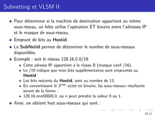 Subnetting et VLSM II
Pour déterminer si la machine de destination appartient au même
sous-réseau, un hôte utilise l’opération ET binaire entre l’adresses IP
et le masque de sous-réseau,
Emprunt de bits au Hostid.
Le SubNetid permet de déterminer le nombre de sous-réseaux
disponibles.
Exemple : soit le réseau 128.16.0.0/19
Cette adresse IP appartient à la classe B (masque natif /16).
Le /19 indique que trois bits supplémentaires sont empruntés au
Hostid.
Les bits restants du Hostid, sont au nombre de 13.
En convertissant le 3eme
octet en binaire, les sous-réseaux résultants
seront de la forme :
128.16.nnn00000.0, où n peut prendre la valeur 0 ou 1.
Ainsi, on obtient huit sous-réseaux qui sont :
22 / 1
 