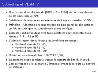 Subnetting et VLSM IV
Donc au total, on dispose de (8192 2 = 8190) stations sur chacun
de ces sous-réseaux /19.
Subdivision de réseaux en sous-réseaux de longueur variable (VLSM)
Principe : Allocation des sous-réseaux du plus grand au plus petit et
on fait en sorte que les sous-réseaux soient contigus.
Exemple : soit un routeur avec trois interfaces pour connecter trois
réseaux IP R1, R2 et R3.
L’administrateur réseau impose les conditions suivantes :
Nombre d’hôtes de R1 : 40 ,
Nombre d’hôtes de R2 : 80
Nombre d’hôtes de R3 : 140.
Utilisation au mieux du bloc 128.203.0.0/20 ;
La première étape consiste à trouver le nombre de bits du Hostid.
Ceci correspond à la puissance 2 immédiatement supérieure au nombre
de stations :
24 / 1
 