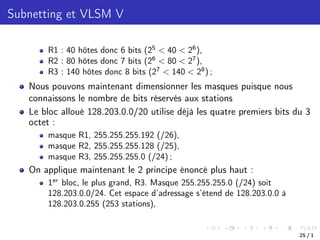 Subnetting et VLSM V
R1 : 40 hôtes donc 6 bits (25
< 40 < 26
),
R2 : 80 hôtes donc 7 bits (26
< 80 < 27
),
R3 : 140 hôtes donc 8 bits (27
< 140 < 28
) ;
Nous pouvons maintenant dimensionner les masques puisque nous
connaissons le nombre de bits réservés aux stations
Le bloc alloué 128.203.0.0/20 utilise déjà les quatre premiers bits du 3
octet :
masque R1, 255.255.255.192 (/26),
masque R2, 255.255.255.128 (/25),
masque R3, 255.255.255.0 (/24) ;
On applique maintenant le 2 principe énoncé plus haut :
1er
bloc, le plus grand, R3. Masque 255.255.255.0 (/24) soit
128.203.0.0/24. Cet espace d’adressage s’étend de 128.203.0.0 à
128.203.0.255 (253 stations),
25 / 1
 