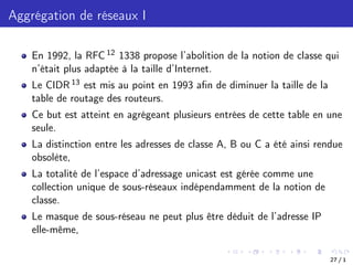 Aggrégation de réseaux I
En 1992, la RFC 12 1338 propose l’abolition de la notion de classe qui
n’était plus adaptée à la taille d’Internet.
Le CIDR 13 est mis au point en 1993 afin de diminuer la taille de la
table de routage des routeurs.
Ce but est atteint en agrégeant plusieurs entrées de cette table en une
seule.
La distinction entre les adresses de classe A, B ou C a été ainsi rendue
obsolète,
La totalité de l’espace d’adressage unicast est gérée comme une
collection unique de sous-réseaux indépendamment de la notion de
classe.
Le masque de sous-réseau ne peut plus être déduit de l’adresse IP
elle-même,
27 / 1
 