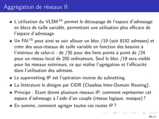 Aggrégation de réseaux II
L’utilisation du VLSM 14 permet le découpage de l’espace d’adressage
en blocs de taille variable, permettant une utilisation plus eﬃcace de
l’espace d’adressage.
Un FAI 15 peut ainsi se voir allouer un bloc /19 (soit 8192 adresses) et
créer des sous-réseaux de taille variable en fonction des besoins à
l’intérieur de celui-ci : de /30 pour des liens points à point de /24
pour un réseau local de 200 ordinateurs. Seul le bloc /19 sera visible
pour les réseaux extérieurs, ce qui réalise l’agrégation et l’eﬃcacité
dans l’utilisation des adresses.
Le supernetting IP est l’opération inverse du subnetting.
La littérature le désigne par CIDR (Classless Inter-Domain Routing).
Principe : Etant donné plusieurs réseaux IP, comment représenter cet
espace d’adressage à l’aide d’un couple (réseau logique, masque) ?
En somme, comment agréger toutes ces routes IP ?
28 / 1
 