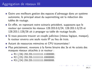 Aggrégation de réseaux III
Outre une meilleure gestion des espaces d’adressage dans un système
autonome, le principal atout du supernetting est la réduction des
tables de routage.
En eﬀet, en reprenant notre scénario précédent, supposons que le
routeur qui connecte les réseaux 128.203.0.0/24, 128.203.1.0/25 et
128.203.1.128/26 ait à propager sa table de routage locale.
Si nous pouvons trouver un couple judicieux (réseau logique, masque),
le routeur enverra une seule route IP au lieu de trois.
Autant de ressources mémoires et CPU économisées !
Plus précisément, revenons à la forme binaire des 3e et 4e octets des
masques réseaux attachés à ce routeur :
R1 (/26) 255.255.11111111.11000000 ;
R2 (/25) 255.255.11111111.10000000 ;
R3 (/24) 255.255.11111111.00000000.
29 / 1
 