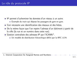 Le rôle du protocole IP
IP permet d’acheminer les données d’un réseau à un autre.
Exemple du train qui dépose les passagers de gare en gare.
Ceci nécessite une identification des réseaux et des hôtes.
De la même façon que l’on repère l’adresse d’un bâtiment à partir de
la ville (la rue et un numéro dans cette rue).
Gestion centralisée des adresses IP par l’ICANN 1.
Un modéle de distribution hiérarchique défini par la RFC 1174.
1. Internet Corporation for Assigned Names and Numbers
3 / 1
 