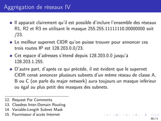 Aggrégation de réseaux IV
Il apparait clairement qu’il est possible d’inclure l’ensemble des réseaux
R1, R2 et R3 en utilisant le masque 255.255.11111110.00000000 soit
/23.
Le meilleur supernet CIDR qu’on puisse trouver pour annoncer ces
trois routes IP est 128.203.0.0/23.
Cet espace d’adresses s’étend depuis 128.203.0.0 jusqu’à
128.203.1.255.
D’autre part, d’après ce qui précède, il est évident que le supernet
CIDR censé annoncer plusieurs subnets d’un même réseau de classe A,
B ou C (on parle du major network) aura toujours un masque inférieur
ou égal au plus petit des masques des subnets.
12. Request For Comments
13. Classless Inter-Domain Routing
14. Variable-Length Subnet Mask
15. Fournisseur d’accès Internet
30 / 1
 