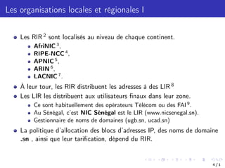 Les organisations locales et régionales I
Les RIR 2 sont localisés au niveau de chaque continent.
AfriNIC 3
,
RIPE-NCC 4
,
APNIC 5
,
ARIN 6
,
LACNIC 7
.
À leur tour, les RIR distribuent les adresses à des LIR 8
Les LIR les distribuent aux utilisateurs finaux dans leur zone.
Ce sont habituellement des opérateurs Télécom ou des FAI 9
.
Au Sénégal, c’est NIC Sénégal est le LIR (www.nicsenegal.sn).
Gestionnaire de noms de domaines (ugb.sn, ucad.sn)
La politique d’allocation des blocs d’adresses IP, des noms de domaine
.sn , ainsi que leur tarification, dépend du RIR.
4 / 1
 