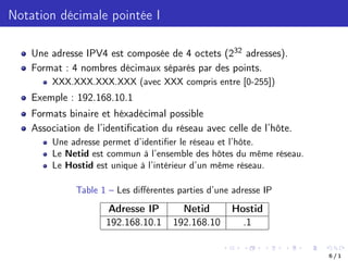 Notation décimale pointée I
Une adresse IPV4 est composée de 4 octets (232 adresses).
Format : 4 nombres décimaux séparés par des points.
XXX.XXX.XXX.XXX (avec XXX compris entre [0-255])
Exemple : 192.168.10.1
Formats binaire et héxadécimal possible
Association de l’identification du réseau avec celle de l’hôte.
Une adresse permet d’identifier le réseau et l’hôte.
Le Netid est commun à l’ensemble des hôtes du même réseau.
Le Hostid est unique à l’intérieur d’un même réseau.
Table 1 – Les diﬀérentes parties d’une adresse IP
Adresse IP Netid Hostid
192.168.10.1 192.168.10 .1
6 / 1
 