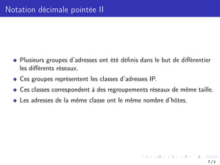 Notation décimale pointée II
Plusieurs groupes d’adresses ont été définis dans le but de diﬀérentier
les diﬀérents réseaux.
Ces groupes représentent les classes d’adresses IP.
Ces classes correspondent à des regroupements réseaux de même taille.
Les adresses de la même classe ont le même nombre d’hôtes.
7 / 1
 