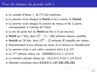 Pour les réseaux de grande taille I
Le nombre d’hôtes  16.777.214 machines.
Le premier octet désigne le Netid et les 3 autres, le Hostid.
Le premier octet désigne le numéro de réseau et les 3 autres
correspondent à l’adresse de l’hôte.
Le bit de poids fort du Netid est fixé à 0 (en binaire).
Netid sur 7 bits, donc (27 2 = 126) adresses réseaux possible.
Hostid sur 24 bits, donc (224 2) adresses IP possible par réseau.
Repésentation d’une adresse de classe A en binaire ou héxadécimal.
Le premier octet a une valeur comprise entre 0 et 127.
La 1ere adresse réseau est : 00000000.0.0.0 = 0.0.0.0
La dernière adresse réseau est : 01111111.0.0.0 = 127.0.0.0
Adresses comprises entre 0.0.0.0 et 127.255.255.255
8 / 1
 