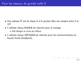 Pour les réseaux de grande taille II
Une adresse IP est de classe A si le premier bloc est compris entre 0 et
127
L’adresse réseau 0.0.0.0 est réservée pour le routage
Elle désigne la route par défaut
L’adresse réseau 127.0.0.0 est réservée pour les communications en
boucle locale (loopback).
9 / 1
 