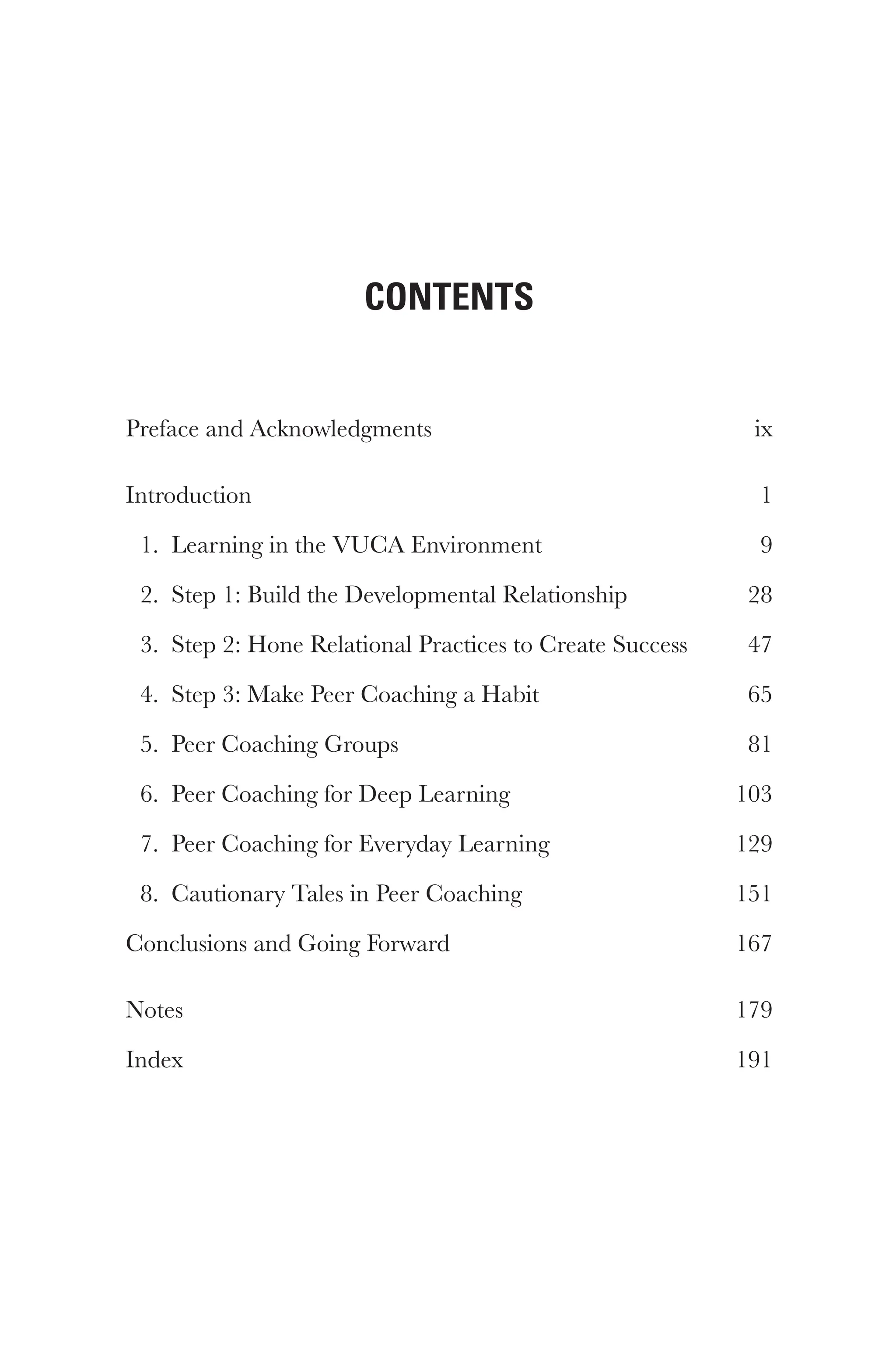 Contents
Preface and Acknowledgments ix
Introduction 1
1. Learning in the VUCA Environment 9
2. Step 1: Build the Developmental Relationship 28
3. Step 2: Hone Relational Practices to Create Success 47
4. Step 3: Make Peer Coaching a Habit 65
5. Peer Coaching Groups 81
6. Peer Coaching for Deep Learning 103
7. Peer Coaching for Everyday Learning 129
8. Cautionary Tales in Peer Coaching 151
Conclusions and Going Forward 167
Notes 179
Index 191
 