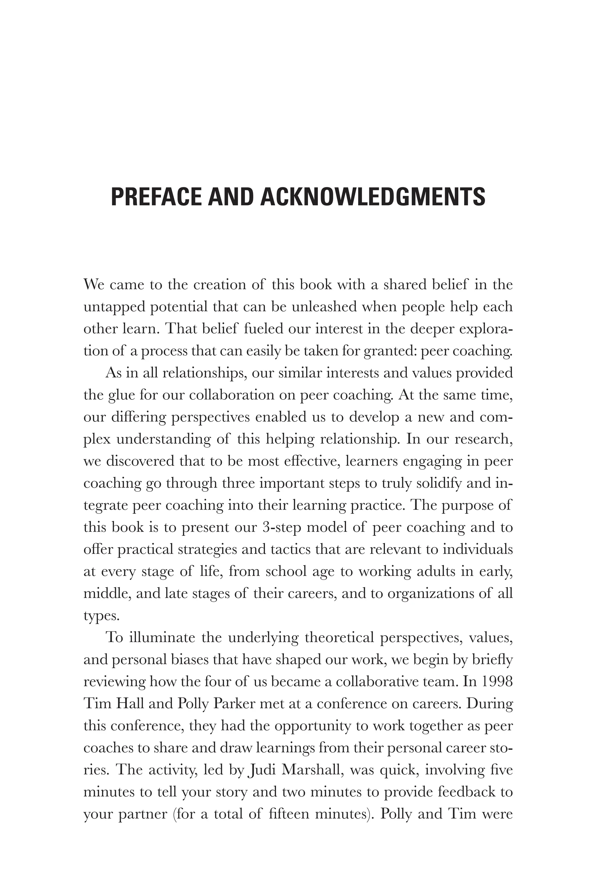 We came to the creation of this book with a shared belief in the
untapped potential that can be unleashed when people help each
other learn. That belief fueled our interest in the deeper explora-
tion of a process that can easily be taken for granted: peer coaching.
As in all relationships, our similar interests and values provided
the glue for our collaboration on peer coaching. At the same time,
our differing perspectives enabled us to develop a new and com-
plex understanding of this helping relationship. In our research,
we discovered that to be most effective, learners engaging in peer
coaching go through three important steps to truly solidify and in-
tegrate peer coaching into their learning practice. The purpose of
this book is to present our 3-step model of peer coaching and to
offer practical strategies and tactics that are relevant to individuals
at every stage of life, from school age to working adults in early,
middle, and late stages of their careers, and to organizations of all
types.
To illuminate the underlying theoretical perspectives, values,
and personal biases that have shaped our work, we begin by briefly
reviewing how the four of us became a collaborative team. In 1998
Tim Hall and Polly Parker met at a conference on careers. During
this conference, they had the opportunity to work together as peer
coaches to share and draw learnings from their personal career sto-
ries. The activity, led by Judi Marshall, was quick, involving five
minutes to tell your story and two minutes to provide feedback to
your partner (for a total of fifteen minutes). Polly and Tim were
Preface and Acknowledgments
 
