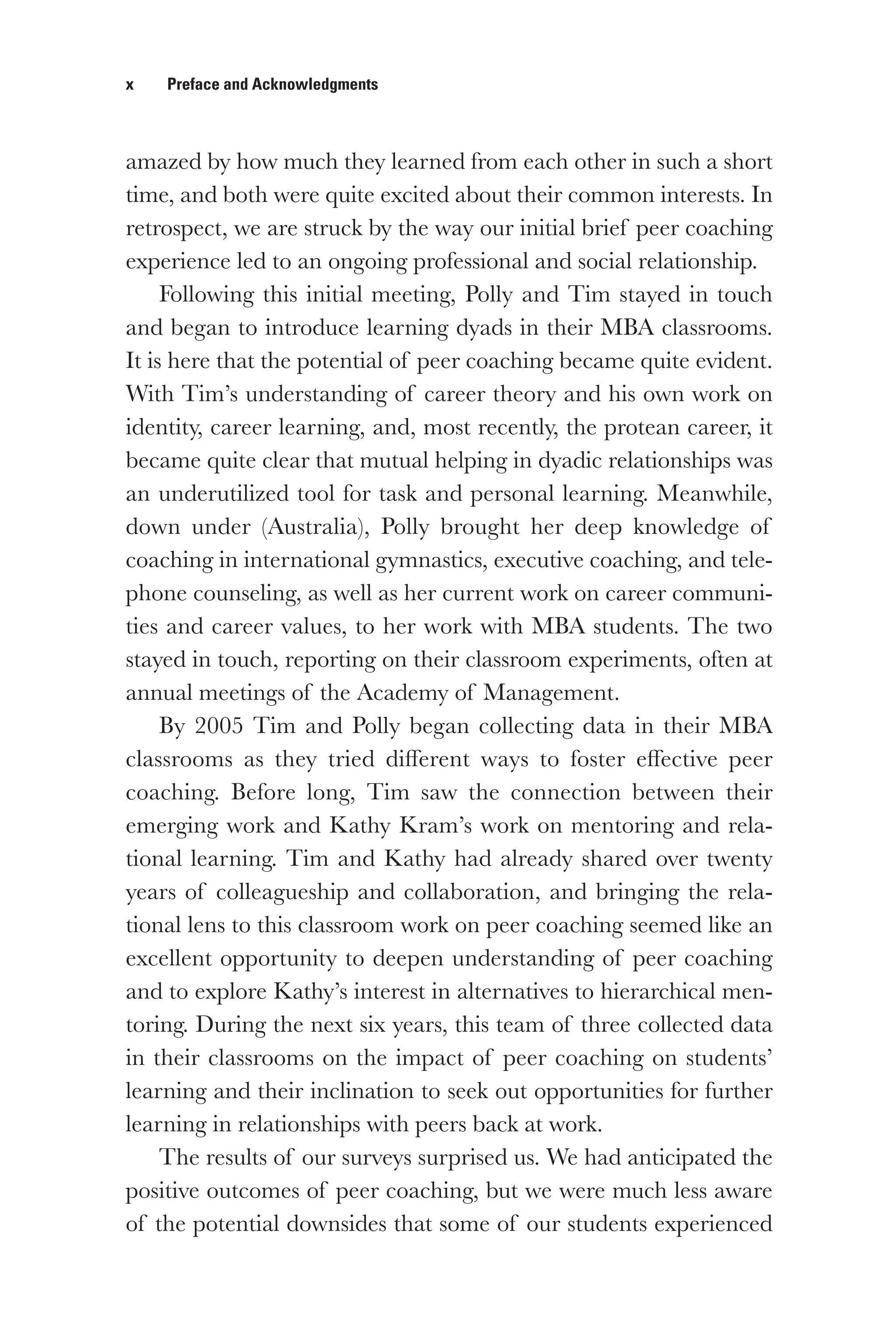 x   Preface and Acknowledgments
amazed by how much they learned from each other in such a short
time, and both were quite excited about their common interests. In
retrospect, we are struck by the way our initial brief peer coaching
experience led to an ongoing professional and social relationship.
Following this initial meeting, Polly and Tim stayed in touch
and began to introduce learning dyads in their MBA classrooms.
It is here that the potential of peer coaching became quite evident.
With Tim’s understanding of career theory and his own work on
identity, career learning, and, most recently, the protean career, it
became quite clear that mutual helping in dyadic relationships was
an underutilized tool for task and personal learning. Meanwhile,
down under (Australia), Polly brought her deep knowledge of
coaching in international gymnastics, executive coaching, and tele-
phone counseling, as well as her current work on career communi-
ties and career values, to her work with MBA students. The two
stayed in touch, reporting on their classroom experiments, often at
annual meetings of the Academy of Management.
By 2005 Tim and Polly began collecting data in their MBA
classrooms as they tried different ways to foster effective peer
coaching. Before long, Tim saw the connection between their
emerging work and Kathy Kram’s work on mentoring and rela-
tional learning. Tim and Kathy had already shared over twenty
years of colleagueship and collaboration, and bringing the rela-
tional lens to this classroom work on peer coaching seemed like an
excellent opportunity to deepen understanding of peer coaching
and to explore Kathy’s interest in alternatives to hierarchical men-
toring. During the next six years, this team of three collected data
in their classrooms on the impact of peer coaching on students’
learning and their inclination to seek out opportunities for further
learning in relationships with peers back at work.
The results of our surveys surprised us. We had anticipated the
positive outcomes of peer coaching, but we were much less aware
of the potential downsides that some of our students experienced
 