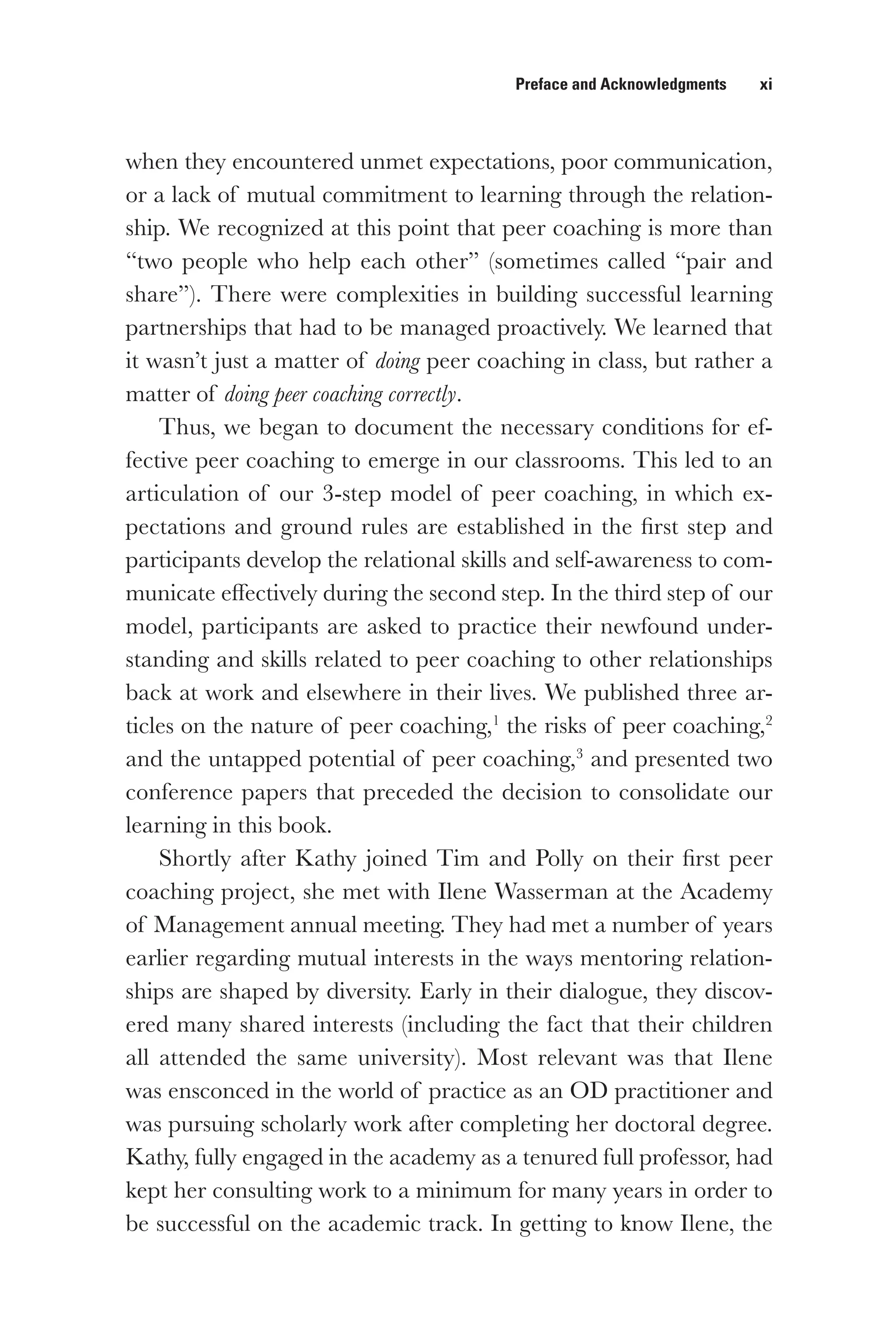 Preface and Acknowledgments   xi
when they encountered unmet expectations, poor communication,
or a lack of mutual commitment to learning through the relation-
ship. We recognized at this point that peer coaching is more than
“two people who help each other” (sometimes called “pair and
share”). There were complexities in building successful learning
partnerships that had to be managed proactively. We learned that
it wasn’t just a matter of doing peer coaching in class, but rather a
matter of doing peer coaching correctly.
Thus, we began to document the necessary conditions for ef-
fective peer coaching to emerge in our classrooms. This led to an
articulation of our 3-step model of peer coaching, in which ex-
pectations and ground rules are established in the first step and
participants develop the relational skills and self-awareness to com-
municate effectively during the second step. In the third step of our
model, participants are asked to practice their newfound under-
standing and skills related to peer coaching to other relationships
back at work and elsewhere in their lives. We published three ar-
ticles on the nature of peer coaching,1
the risks of peer coaching,2
and the untapped potential of peer coaching,3
and presented two
conference papers that preceded the decision to consolidate our
learning in this book.
Shortly after Kathy joined Tim and Polly on their first peer
coaching project, she met with Ilene Wasserman at the Academy
of Management annual meeting. They had met a number of years
earlier regarding mutual interests in the ways mentoring relation-
ships are shaped by diversity. Early in their dialogue, they discov-
ered many shared interests (including the fact that their children
all attended the same university). Most relevant was that Ilene
was ensconced in the world of practice as an OD practitioner and
was pursuing scholarly work after completing her doctoral degree.
Kathy, fully engaged in the academy as a tenured full professor, had
kept her consulting work to a minimum for many years in order to
be successful on the academic track. In getting to know Ilene, the
 