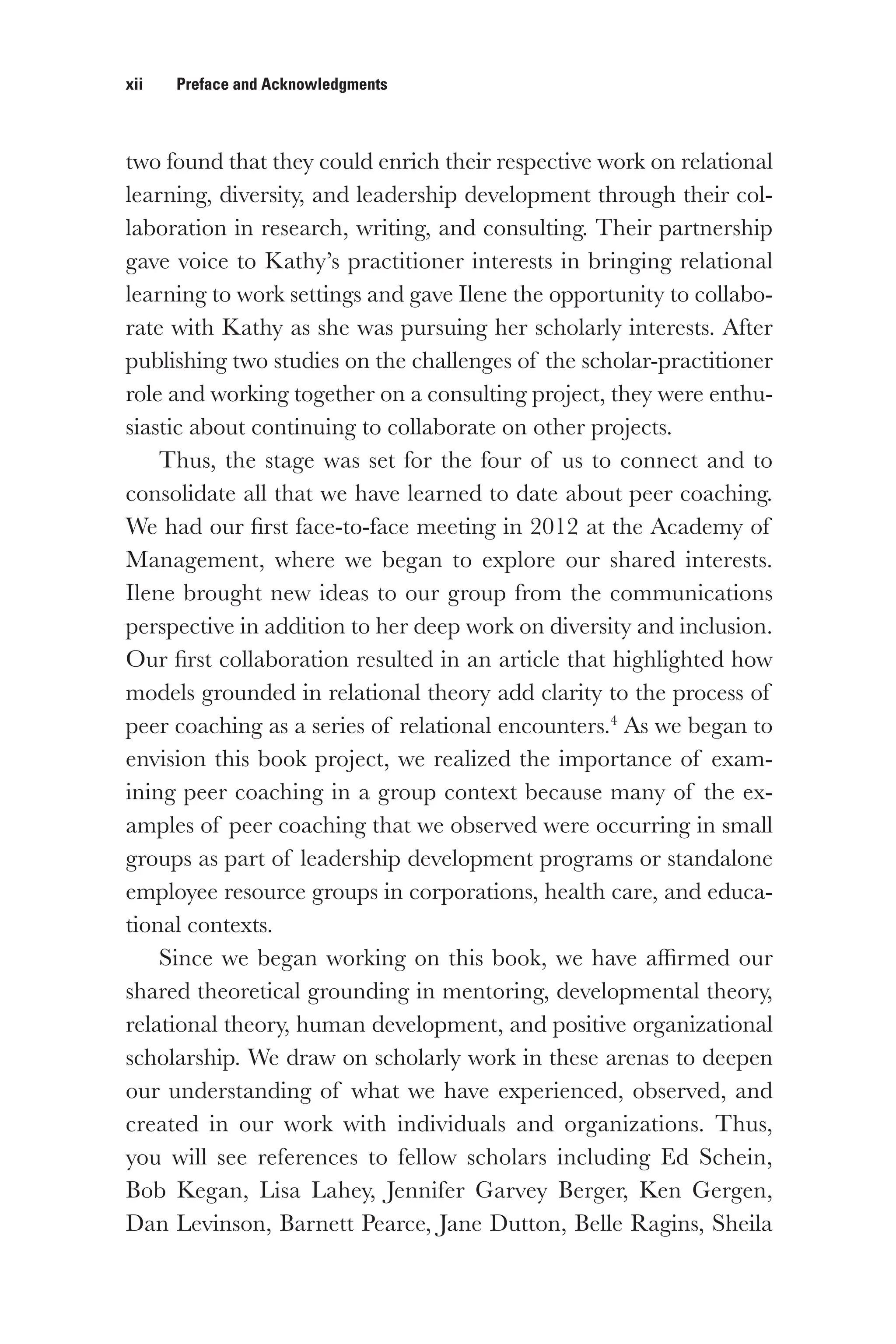 xii   Preface and Acknowledgments
two found that they could enrich their respective work on relational
learning, diversity, and leadership development through their col-
laboration in research, writing, and consulting. Their partnership
gave voice to Kathy’s practitioner interests in bringing relational
learning to work settings and gave Ilene the opportunity to collabo-
rate with Kathy as she was pursuing her scholarly interests. After
publishing two studies on the challenges of the scholar-practitioner
role and working together on a consulting project, they were enthu-
siastic about continuing to collaborate on other projects.
Thus, the stage was set for the four of us to connect and to
consolidate all that we have learned to date about peer coaching.
We had our first face-to-face meeting in 2012 at the Academy of
Management, where we began to explore our shared interests.
Ilene brought new ideas to our group from the communications
perspective in addition to her deep work on diversity and inclusion.
Our first collaboration resulted in an article that highlighted how
models grounded in relational theory add clarity to the process of
peer coaching as a series of relational encounters.4
As we began to
envision this book project, we realized the importance of exam-
ining peer coaching in a group context because many of the ex-
amples of peer coaching that we observed were occurring in small
groups as part of leadership development programs or standalone
employee resource groups in corporations, health care, and educa-
tional contexts.
Since we began working on this book, we have affirmed our
shared theoretical grounding in mentoring, developmental theory,
relational theory, human development, and positive organizational
scholarship. We draw on scholarly work in these arenas to deepen
our understanding of what we have experienced, observed, and
created in our work with individuals and organizations. Thus,
you will see references to fellow scholars including Ed Schein,
Bob Kegan, Lisa Lahey, Jennifer Garvey Berger, Ken Gergen,
Dan Levinson, Barnett Pearce, Jane Dutton, Belle Ragins, Sheila
 