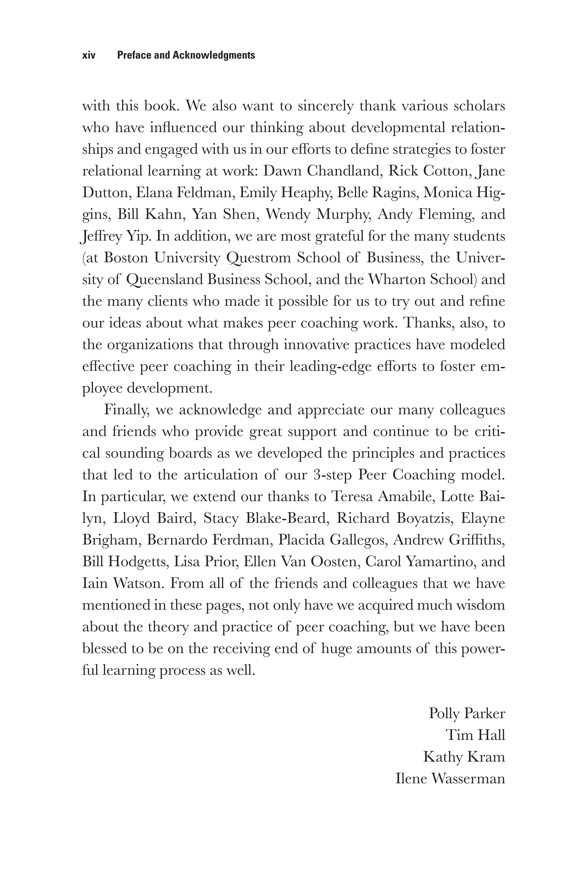 xiv   Preface and Acknowledgments
with this book. We also want to sincerely thank various scholars
who have influenced our thinking about developmental relation-
ships and engaged with us in our efforts to define strategies to foster
relational learning at work: Dawn Chandland, Rick Cotton, Jane
Dutton, Elana Feldman, Emily Heaphy, Belle Ragins, Monica Hig-
gins, Bill Kahn, Yan Shen, Wendy Murphy, Andy Fleming, and
Jeffrey Yip. In addition, we are most grateful for the many students
(at Boston University Questrom School of Business, the Univer-
sity of Queensland Business School, and the Wharton School) and
the many clients who made it possible for us to try out and refine
our ideas about what makes peer coaching work. Thanks, also, to
the organizations that through innovative practices have modeled
effective peer coaching in their leading-edge efforts to foster em-
ployee development.
Finally, we acknowledge and appreciate our many colleagues
and friends who provide great support and continue to be criti-
cal sounding boards as we developed the principles and practices
that led to the articulation of our 3-step Peer Coaching model.
In particular, we extend our thanks to Teresa Amabile, Lotte Bai-
lyn, Lloyd Baird, Stacy Blake-Beard, Richard Boyatzis, Elayne
Brigham, Bernardo Ferdman, Placida Gallegos, Andrew Griffiths,
Bill Hodgetts, Lisa Prior, Ellen Van Oosten, Carol Yamartino, and
Iain Watson. From all of the friends and colleagues that we have
mentioned in these pages, not only have we acquired much wisdom
about the theory and practice of peer coaching, but we have been
blessed to be on the receiving end of huge amounts of this power-
ful learning process as well.
Polly Parker
Tim Hall
Kathy Kram
Ilene Wasserman
 