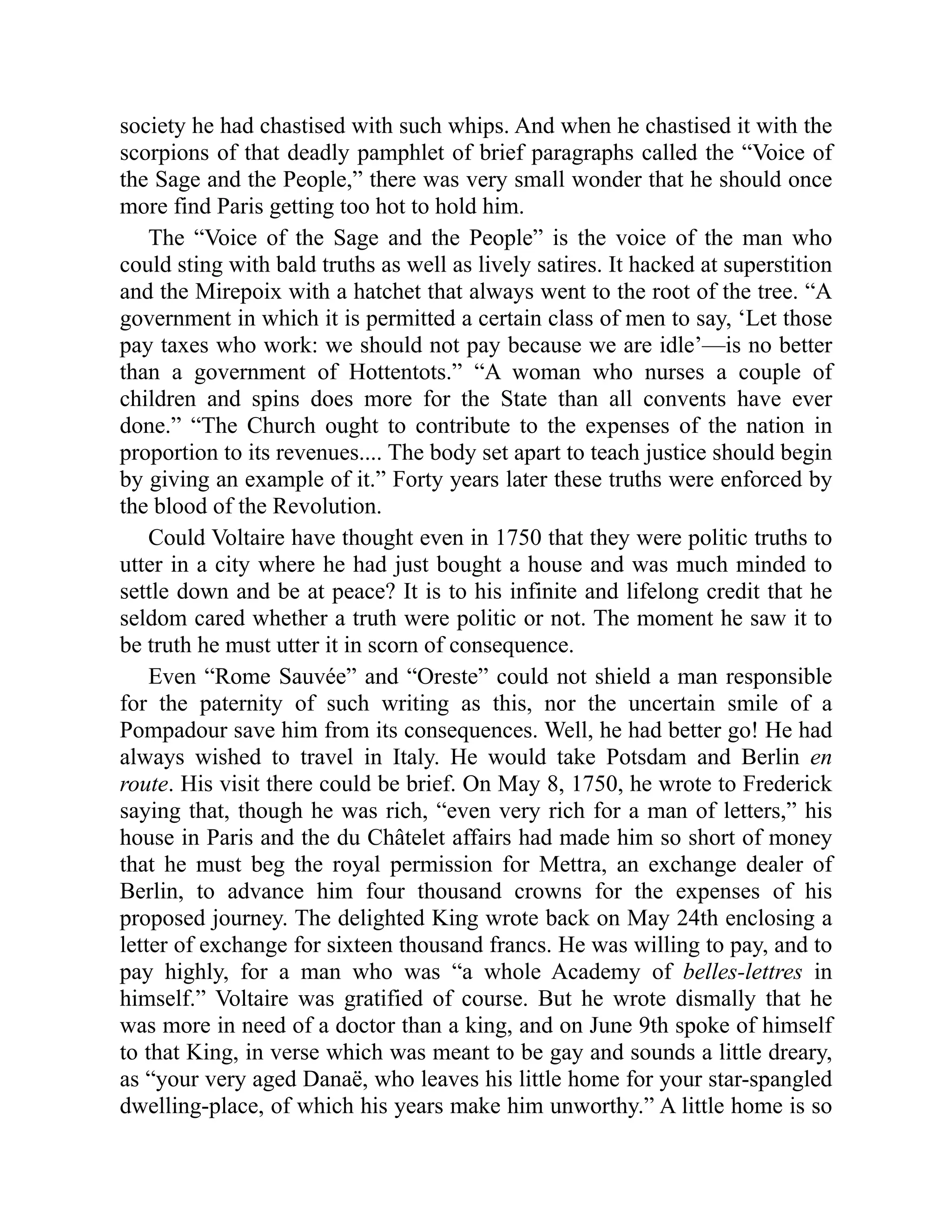 society he had chastised with such whips. And when he chastised it with the
scorpions of that deadly pamphlet of brief paragraphs called the “Voice of
the Sage and the People,” there was very small wonder that he should once
more find Paris getting too hot to hold him.
The “Voice of the Sage and the People” is the voice of the man who
could sting with bald truths as well as lively satires. It hacked at superstition
and the Mirepoix with a hatchet that always went to the root of the tree. “A
government in which it is permitted a certain class of men to say, ‘Let those
pay taxes who work: we should not pay because we are idle’—is no better
than a government of Hottentots.” “A woman who nurses a couple of
children and spins does more for the State than all convents have ever
done.” “The Church ought to contribute to the expenses of the nation in
proportion to its revenues.... The body set apart to teach justice should begin
by giving an example of it.” Forty years later these truths were enforced by
the blood of the Revolution.
Could Voltaire have thought even in 1750 that they were politic truths to
utter in a city where he had just bought a house and was much minded to
settle down and be at peace? It is to his infinite and lifelong credit that he
seldom cared whether a truth were politic or not. The moment he saw it to
be truth he must utter it in scorn of consequence.
Even “Rome Sauvée” and “Oreste” could not shield a man responsible
for the paternity of such writing as this, nor the uncertain smile of a
Pompadour save him from its consequences. Well, he had better go! He had
always wished to travel in Italy. He would take Potsdam and Berlin en
route. His visit there could be brief. On May 8, 1750, he wrote to Frederick
saying that, though he was rich, “even very rich for a man of letters,” his
house in Paris and the du Châtelet affairs had made him so short of money
that he must beg the royal permission for Mettra, an exchange dealer of
Berlin, to advance him four thousand crowns for the expenses of his
proposed journey. The delighted King wrote back on May 24th enclosing a
letter of exchange for sixteen thousand francs. He was willing to pay, and to
pay highly, for a man who was “a whole Academy of belles-lettres in
himself.” Voltaire was gratified of course. But he wrote dismally that he
was more in need of a doctor than a king, and on June 9th spoke of himself
to that King, in verse which was meant to be gay and sounds a little dreary,
as “your very aged Danaë, who leaves his little home for your star-spangled
dwelling-place, of which his years make him unworthy.” A little home is so
 