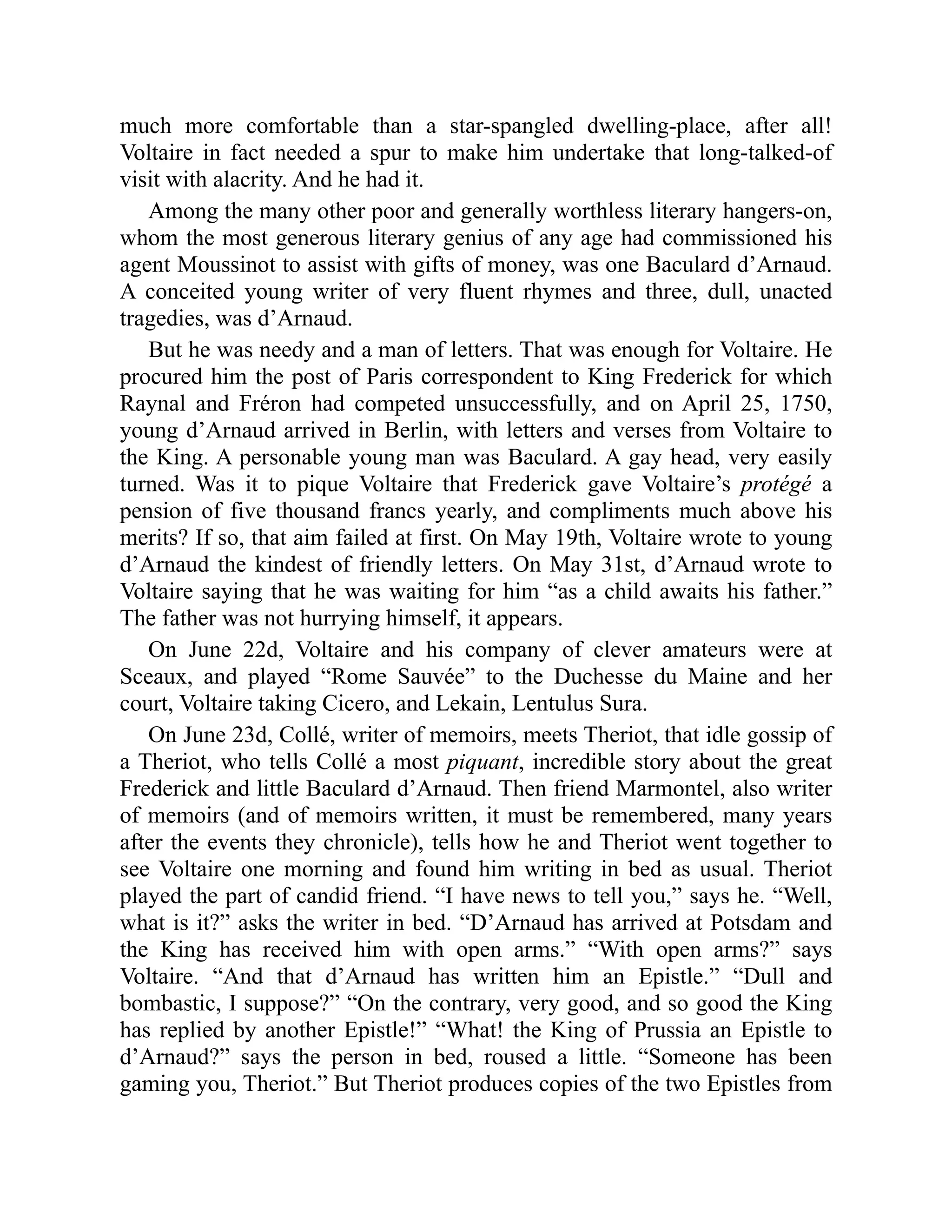 much more comfortable than a star-spangled dwelling-place, after all!
Voltaire in fact needed a spur to make him undertake that long-talked-of
visit with alacrity. And he had it.
Among the many other poor and generally worthless literary hangers-on,
whom the most generous literary genius of any age had commissioned his
agent Moussinot to assist with gifts of money, was one Baculard d’Arnaud.
A conceited young writer of very fluent rhymes and three, dull, unacted
tragedies, was d’Arnaud.
But he was needy and a man of letters. That was enough for Voltaire. He
procured him the post of Paris correspondent to King Frederick for which
Raynal and Fréron had competed unsuccessfully, and on April 25, 1750,
young d’Arnaud arrived in Berlin, with letters and verses from Voltaire to
the King. A personable young man was Baculard. A gay head, very easily
turned. Was it to pique Voltaire that Frederick gave Voltaire’s protégé a
pension of five thousand francs yearly, and compliments much above his
merits? If so, that aim failed at first. On May 19th, Voltaire wrote to young
d’Arnaud the kindest of friendly letters. On May 31st, d’Arnaud wrote to
Voltaire saying that he was waiting for him “as a child awaits his father.”
The father was not hurrying himself, it appears.
On June 22d, Voltaire and his company of clever amateurs were at
Sceaux, and played “Rome Sauvée” to the Duchesse du Maine and her
court, Voltaire taking Cicero, and Lekain, Lentulus Sura.
On June 23d, Collé, writer of memoirs, meets Theriot, that idle gossip of
a Theriot, who tells Collé a most piquant, incredible story about the great
Frederick and little Baculard d’Arnaud. Then friend Marmontel, also writer
of memoirs (and of memoirs written, it must be remembered, many years
after the events they chronicle), tells how he and Theriot went together to
see Voltaire one morning and found him writing in bed as usual. Theriot
played the part of candid friend. “I have news to tell you,” says he. “Well,
what is it?” asks the writer in bed. “D’Arnaud has arrived at Potsdam and
the King has received him with open arms.” “With open arms?” says
Voltaire. “And that d’Arnaud has written him an Epistle.” “Dull and
bombastic, I suppose?” “On the contrary, very good, and so good the King
has replied by another Epistle!” “What! the King of Prussia an Epistle to
d’Arnaud?” says the person in bed, roused a little. “Someone has been
gaming you, Theriot.” But Theriot produces copies of the two Epistles from
 
