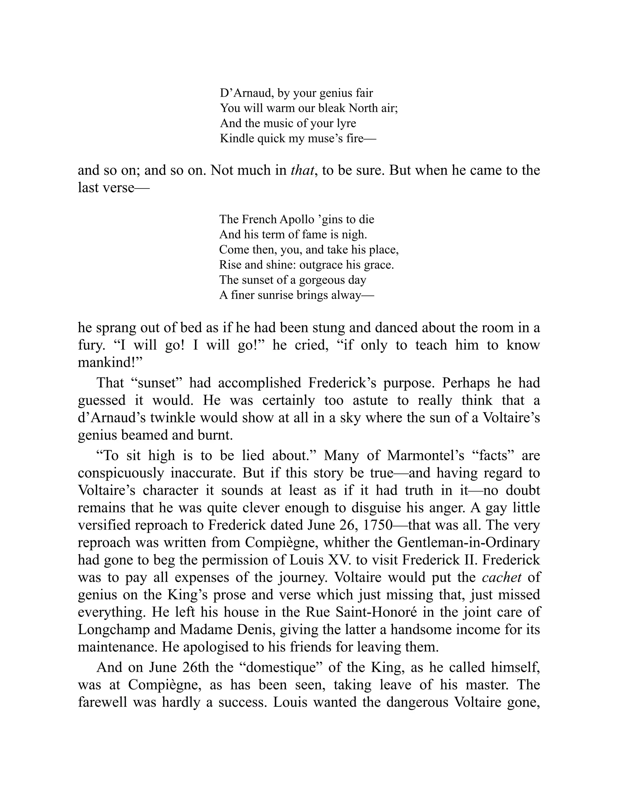 D’Arnaud, by your genius fair
You will warm our bleak North air;
And the music of your lyre
Kindle quick my muse’s fire—
and so on; and so on. Not much in that, to be sure. But when he came to the
last verse—
The French Apollo ’gins to die
And his term of fame is nigh.
Come then, you, and take his place,
Rise and shine: outgrace his grace.
The sunset of a gorgeous day
A finer sunrise brings alway—
he sprang out of bed as if he had been stung and danced about the room in a
fury. “I will go! I will go!” he cried, “if only to teach him to know
mankind!”
That “sunset” had accomplished Frederick’s purpose. Perhaps he had
guessed it would. He was certainly too astute to really think that a
d’Arnaud’s twinkle would show at all in a sky where the sun of a Voltaire’s
genius beamed and burnt.
“To sit high is to be lied about.” Many of Marmontel’s “facts” are
conspicuously inaccurate. But if this story be true—and having regard to
Voltaire’s character it sounds at least as if it had truth in it—no doubt
remains that he was quite clever enough to disguise his anger. A gay little
versified reproach to Frederick dated June 26, 1750—that was all. The very
reproach was written from Compiègne, whither the Gentleman-in-Ordinary
had gone to beg the permission of Louis XV. to visit Frederick II. Frederick
was to pay all expenses of the journey. Voltaire would put the cachet of
genius on the King’s prose and verse which just missing that, just missed
everything. He left his house in the Rue Saint-Honoré in the joint care of
Longchamp and Madame Denis, giving the latter a handsome income for its
maintenance. He apologised to his friends for leaving them.
And on June 26th the “domestique” of the King, as he called himself,
was at Compiègne, as has been seen, taking leave of his master. The
farewell was hardly a success. Louis wanted the dangerous Voltaire gone,
 