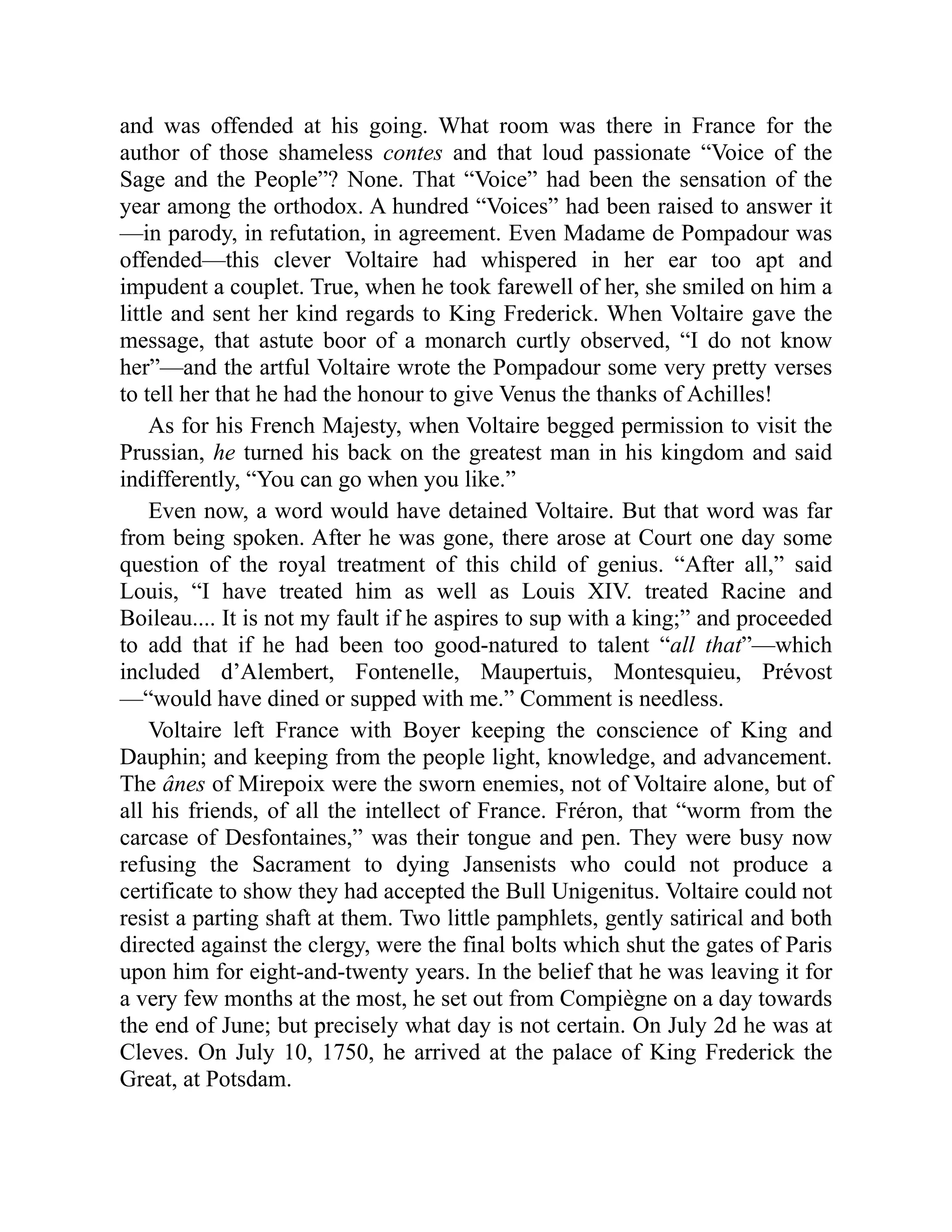 and was offended at his going. What room was there in France for the
author of those shameless contes and that loud passionate “Voice of the
Sage and the People”? None. That “Voice” had been the sensation of the
year among the orthodox. A hundred “Voices” had been raised to answer it
—in parody, in refutation, in agreement. Even Madame de Pompadour was
offended—this clever Voltaire had whispered in her ear too apt and
impudent a couplet. True, when he took farewell of her, she smiled on him a
little and sent her kind regards to King Frederick. When Voltaire gave the
message, that astute boor of a monarch curtly observed, “I do not know
her”—and the artful Voltaire wrote the Pompadour some very pretty verses
to tell her that he had the honour to give Venus the thanks of Achilles!
As for his French Majesty, when Voltaire begged permission to visit the
Prussian, he turned his back on the greatest man in his kingdom and said
indifferently, “You can go when you like.”
Even now, a word would have detained Voltaire. But that word was far
from being spoken. After he was gone, there arose at Court one day some
question of the royal treatment of this child of genius. “After all,” said
Louis, “I have treated him as well as Louis XIV. treated Racine and
Boileau.... It is not my fault if he aspires to sup with a king;” and proceeded
to add that if he had been too good-natured to talent “all that”—which
included d’Alembert, Fontenelle, Maupertuis, Montesquieu, Prévost
—“would have dined or supped with me.” Comment is needless.
Voltaire left France with Boyer keeping the conscience of King and
Dauphin; and keeping from the people light, knowledge, and advancement.
The ânes of Mirepoix were the sworn enemies, not of Voltaire alone, but of
all his friends, of all the intellect of France. Fréron, that “worm from the
carcase of Desfontaines,” was their tongue and pen. They were busy now
refusing the Sacrament to dying Jansenists who could not produce a
certificate to show they had accepted the Bull Unigenitus. Voltaire could not
resist a parting shaft at them. Two little pamphlets, gently satirical and both
directed against the clergy, were the final bolts which shut the gates of Paris
upon him for eight-and-twenty years. In the belief that he was leaving it for
a very few months at the most, he set out from Compiègne on a day towards
the end of June; but precisely what day is not certain. On July 2d he was at
Cleves. On July 10, 1750, he arrived at the palace of King Frederick the
Great, at Potsdam.
 