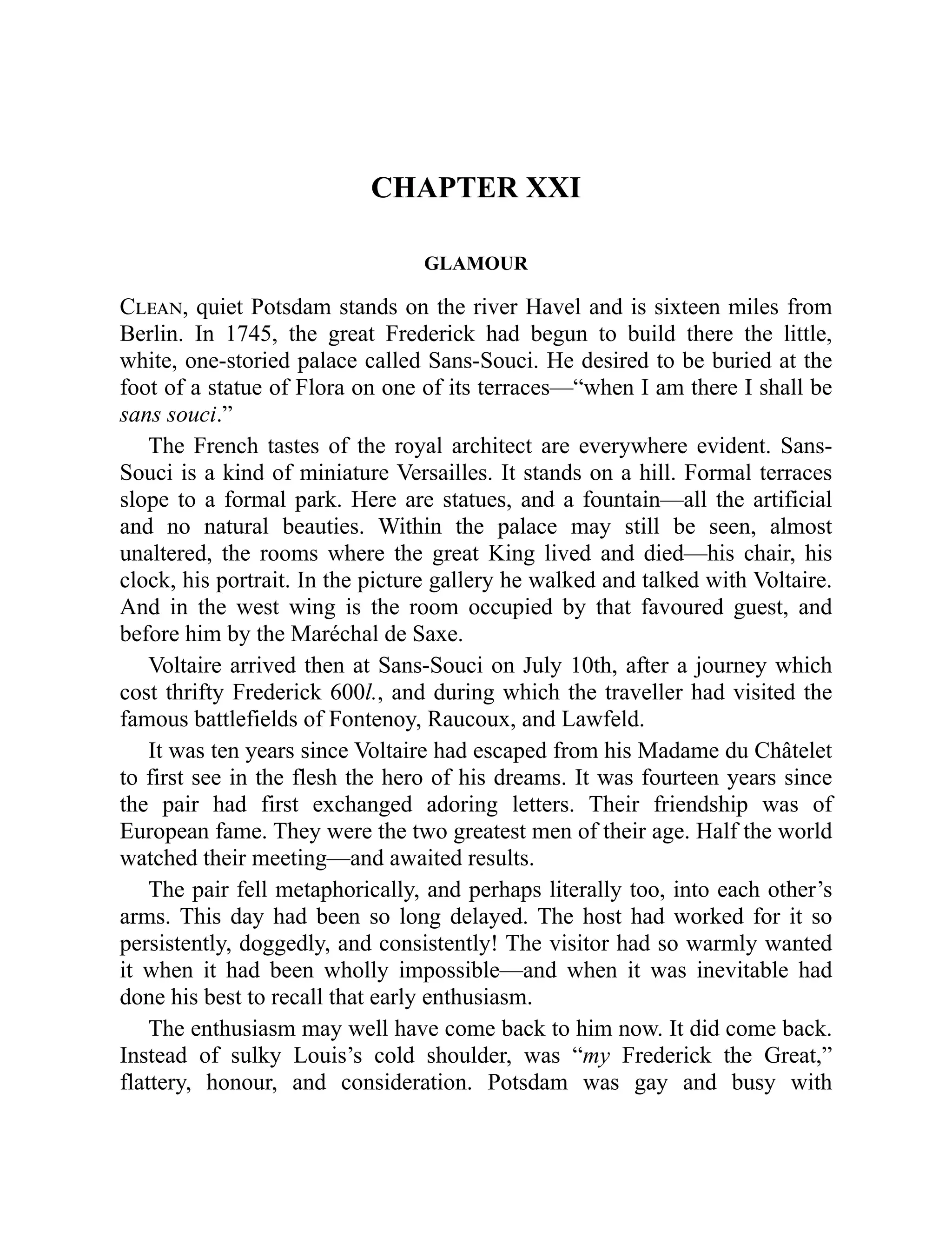 CHAPTER XXI
GLAMOUR
Clean, quiet Potsdam stands on the river Havel and is sixteen miles from
Berlin. In 1745, the great Frederick had begun to build there the little,
white, one-storied palace called Sans-Souci. He desired to be buried at the
foot of a statue of Flora on one of its terraces—“when I am there I shall be
sans souci.”
The French tastes of the royal architect are everywhere evident. Sans-
Souci is a kind of miniature Versailles. It stands on a hill. Formal terraces
slope to a formal park. Here are statues, and a fountain—all the artificial
and no natural beauties. Within the palace may still be seen, almost
unaltered, the rooms where the great King lived and died—his chair, his
clock, his portrait. In the picture gallery he walked and talked with Voltaire.
And in the west wing is the room occupied by that favoured guest, and
before him by the Maréchal de Saxe.
Voltaire arrived then at Sans-Souci on July 10th, after a journey which
cost thrifty Frederick 600l., and during which the traveller had visited the
famous battlefields of Fontenoy, Raucoux, and Lawfeld.
It was ten years since Voltaire had escaped from his Madame du Châtelet
to first see in the flesh the hero of his dreams. It was fourteen years since
the pair had first exchanged adoring letters. Their friendship was of
European fame. They were the two greatest men of their age. Half the world
watched their meeting—and awaited results.
The pair fell metaphorically, and perhaps literally too, into each other’s
arms. This day had been so long delayed. The host had worked for it so
persistently, doggedly, and consistently! The visitor had so warmly wanted
it when it had been wholly impossible—and when it was inevitable had
done his best to recall that early enthusiasm.
The enthusiasm may well have come back to him now. It did come back.
Instead of sulky Louis’s cold shoulder, was “my Frederick the Great,”
flattery, honour, and consideration. Potsdam was gay and busy with
 