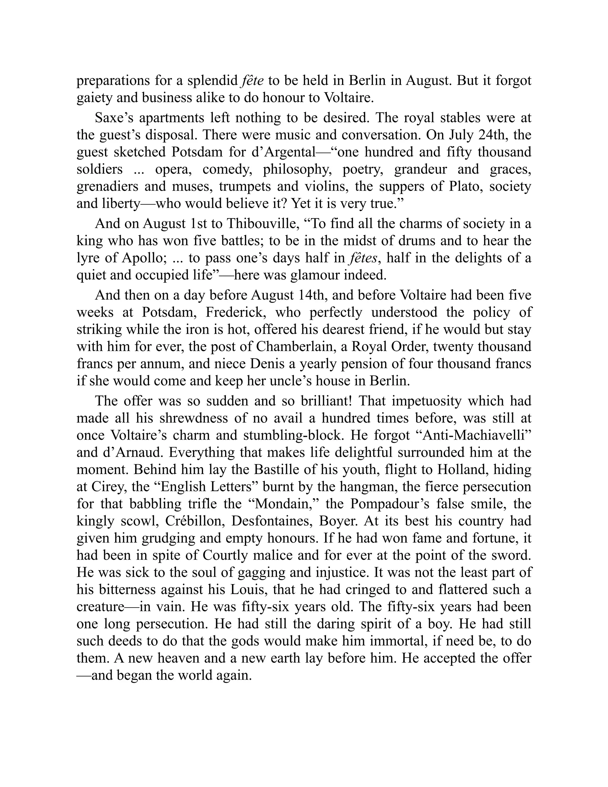 preparations for a splendid fête to be held in Berlin in August. But it forgot
gaiety and business alike to do honour to Voltaire.
Saxe’s apartments left nothing to be desired. The royal stables were at
the guest’s disposal. There were music and conversation. On July 24th, the
guest sketched Potsdam for d’Argental—“one hundred and fifty thousand
soldiers ... opera, comedy, philosophy, poetry, grandeur and graces,
grenadiers and muses, trumpets and violins, the suppers of Plato, society
and liberty—who would believe it? Yet it is very true.”
And on August 1st to Thibouville, “To find all the charms of society in a
king who has won five battles; to be in the midst of drums and to hear the
lyre of Apollo; ... to pass one’s days half in fêtes, half in the delights of a
quiet and occupied life”—here was glamour indeed.
And then on a day before August 14th, and before Voltaire had been five
weeks at Potsdam, Frederick, who perfectly understood the policy of
striking while the iron is hot, offered his dearest friend, if he would but stay
with him for ever, the post of Chamberlain, a Royal Order, twenty thousand
francs per annum, and niece Denis a yearly pension of four thousand francs
if she would come and keep her uncle’s house in Berlin.
The offer was so sudden and so brilliant! That impetuosity which had
made all his shrewdness of no avail a hundred times before, was still at
once Voltaire’s charm and stumbling-block. He forgot “Anti-Machiavelli”
and d’Arnaud. Everything that makes life delightful surrounded him at the
moment. Behind him lay the Bastille of his youth, flight to Holland, hiding
at Cirey, the “English Letters” burnt by the hangman, the fierce persecution
for that babbling trifle the “Mondain,” the Pompadour’s false smile, the
kingly scowl, Crébillon, Desfontaines, Boyer. At its best his country had
given him grudging and empty honours. If he had won fame and fortune, it
had been in spite of Courtly malice and for ever at the point of the sword.
He was sick to the soul of gagging and injustice. It was not the least part of
his bitterness against his Louis, that he had cringed to and flattered such a
creature—in vain. He was fifty-six years old. The fifty-six years had been
one long persecution. He had still the daring spirit of a boy. He had still
such deeds to do that the gods would make him immortal, if need be, to do
them. A new heaven and a new earth lay before him. He accepted the offer
—and began the world again.
 