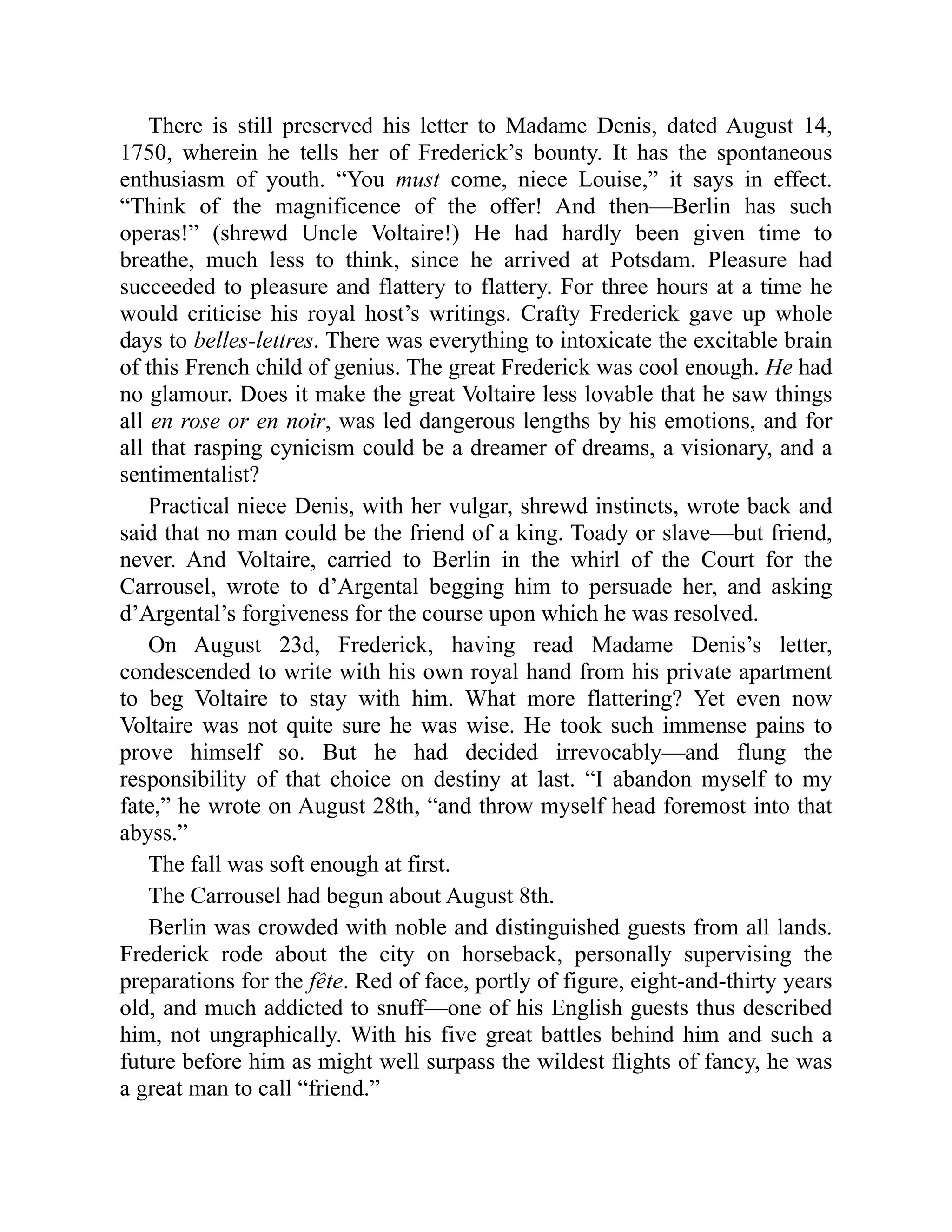 There is still preserved his letter to Madame Denis, dated August 14,
1750, wherein he tells her of Frederick’s bounty. It has the spontaneous
enthusiasm of youth. “You must come, niece Louise,” it says in effect.
“Think of the magnificence of the offer! And then—Berlin has such
operas!” (shrewd Uncle Voltaire!) He had hardly been given time to
breathe, much less to think, since he arrived at Potsdam. Pleasure had
succeeded to pleasure and flattery to flattery. For three hours at a time he
would criticise his royal host’s writings. Crafty Frederick gave up whole
days to belles-lettres. There was everything to intoxicate the excitable brain
of this French child of genius. The great Frederick was cool enough. He had
no glamour. Does it make the great Voltaire less lovable that he saw things
all en rose or en noir, was led dangerous lengths by his emotions, and for
all that rasping cynicism could be a dreamer of dreams, a visionary, and a
sentimentalist?
Practical niece Denis, with her vulgar, shrewd instincts, wrote back and
said that no man could be the friend of a king. Toady or slave—but friend,
never. And Voltaire, carried to Berlin in the whirl of the Court for the
Carrousel, wrote to d’Argental begging him to persuade her, and asking
d’Argental’s forgiveness for the course upon which he was resolved.
On August 23d, Frederick, having read Madame Denis’s letter,
condescended to write with his own royal hand from his private apartment
to beg Voltaire to stay with him. What more flattering? Yet even now
Voltaire was not quite sure he was wise. He took such immense pains to
prove himself so. But he had decided irrevocably—and flung the
responsibility of that choice on destiny at last. “I abandon myself to my
fate,” he wrote on August 28th, “and throw myself head foremost into that
abyss.”
The fall was soft enough at first.
The Carrousel had begun about August 8th.
Berlin was crowded with noble and distinguished guests from all lands.
Frederick rode about the city on horseback, personally supervising the
preparations for the fête. Red of face, portly of figure, eight-and-thirty years
old, and much addicted to snuff—one of his English guests thus described
him, not ungraphically. With his five great battles behind him and such a
future before him as might well surpass the wildest flights of fancy, he was
a great man to call “friend.”
 