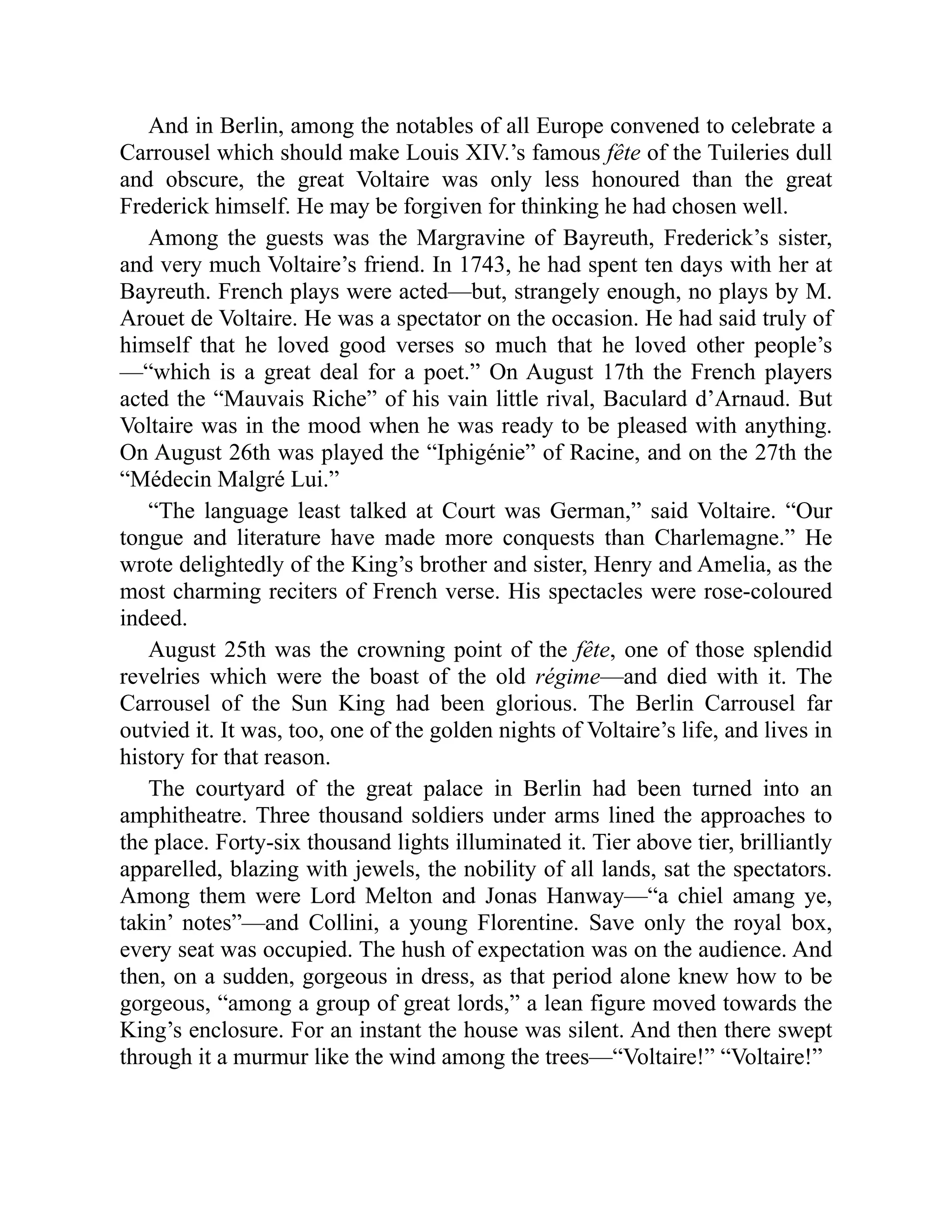 And in Berlin, among the notables of all Europe convened to celebrate a
Carrousel which should make Louis XIV.’s famous fête of the Tuileries dull
and obscure, the great Voltaire was only less honoured than the great
Frederick himself. He may be forgiven for thinking he had chosen well.
Among the guests was the Margravine of Bayreuth, Frederick’s sister,
and very much Voltaire’s friend. In 1743, he had spent ten days with her at
Bayreuth. French plays were acted—but, strangely enough, no plays by M.
Arouet de Voltaire. He was a spectator on the occasion. He had said truly of
himself that he loved good verses so much that he loved other people’s
—“which is a great deal for a poet.” On August 17th the French players
acted the “Mauvais Riche” of his vain little rival, Baculard d’Arnaud. But
Voltaire was in the mood when he was ready to be pleased with anything.
On August 26th was played the “Iphigénie” of Racine, and on the 27th the
“Médecin Malgré Lui.”
“The language least talked at Court was German,” said Voltaire. “Our
tongue and literature have made more conquests than Charlemagne.” He
wrote delightedly of the King’s brother and sister, Henry and Amelia, as the
most charming reciters of French verse. His spectacles were rose-coloured
indeed.
August 25th was the crowning point of the fête, one of those splendid
revelries which were the boast of the old régime—and died with it. The
Carrousel of the Sun King had been glorious. The Berlin Carrousel far
outvied it. It was, too, one of the golden nights of Voltaire’s life, and lives in
history for that reason.
The courtyard of the great palace in Berlin had been turned into an
amphitheatre. Three thousand soldiers under arms lined the approaches to
the place. Forty-six thousand lights illuminated it. Tier above tier, brilliantly
apparelled, blazing with jewels, the nobility of all lands, sat the spectators.
Among them were Lord Melton and Jonas Hanway—“a chiel amang ye,
takin’ notes”—and Collini, a young Florentine. Save only the royal box,
every seat was occupied. The hush of expectation was on the audience. And
then, on a sudden, gorgeous in dress, as that period alone knew how to be
gorgeous, “among a group of great lords,” a lean figure moved towards the
King’s enclosure. For an instant the house was silent. And then there swept
through it a murmur like the wind among the trees—“Voltaire!” “Voltaire!”
 