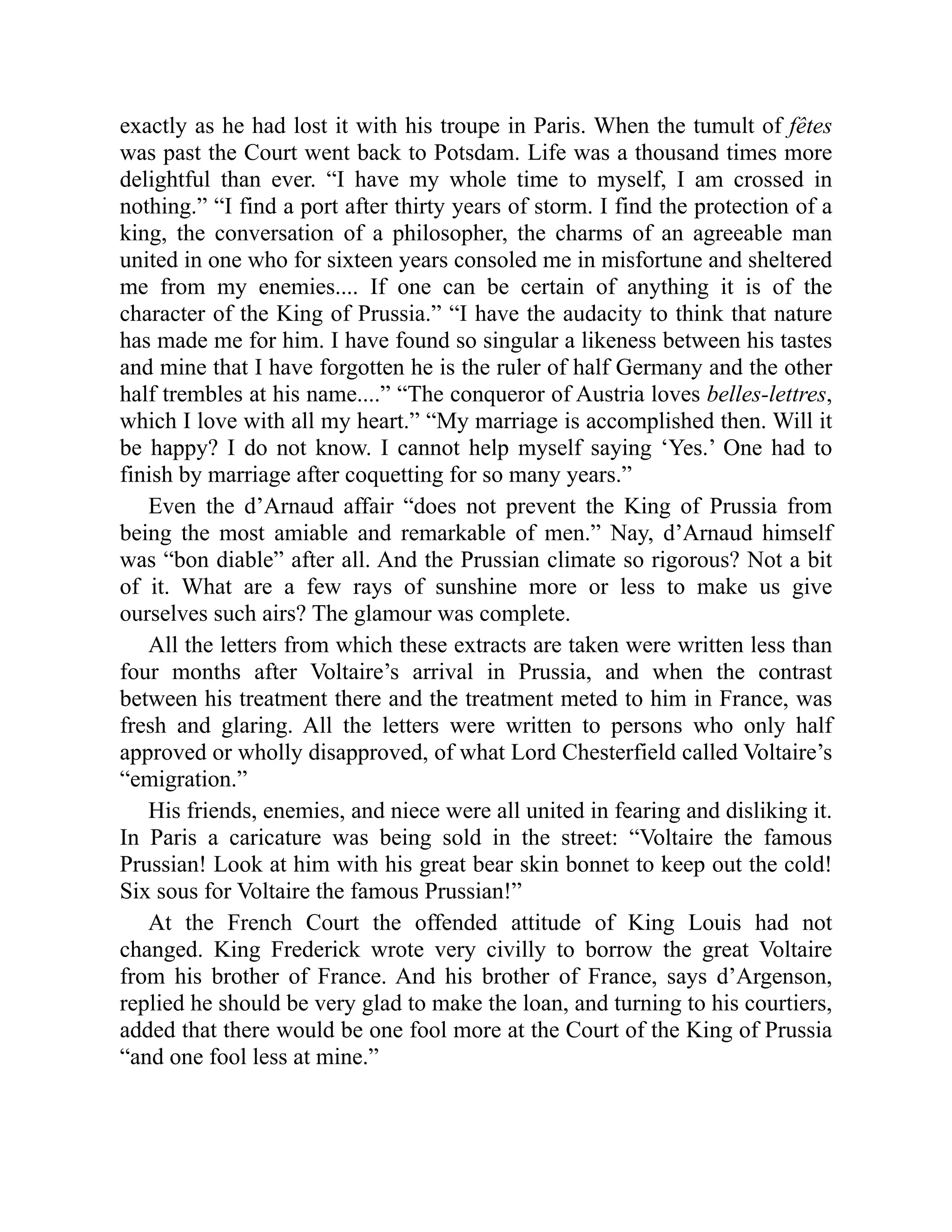 exactly as he had lost it with his troupe in Paris. When the tumult of fêtes
was past the Court went back to Potsdam. Life was a thousand times more
delightful than ever. “I have my whole time to myself, I am crossed in
nothing.” “I find a port after thirty years of storm. I find the protection of a
king, the conversation of a philosopher, the charms of an agreeable man
united in one who for sixteen years consoled me in misfortune and sheltered
me from my enemies.... If one can be certain of anything it is of the
character of the King of Prussia.” “I have the audacity to think that nature
has made me for him. I have found so singular a likeness between his tastes
and mine that I have forgotten he is the ruler of half Germany and the other
half trembles at his name....” “The conqueror of Austria loves belles-lettres,
which I love with all my heart.” “My marriage is accomplished then. Will it
be happy? I do not know. I cannot help myself saying ‘Yes.’ One had to
finish by marriage after coquetting for so many years.”
Even the d’Arnaud affair “does not prevent the King of Prussia from
being the most amiable and remarkable of men.” Nay, d’Arnaud himself
was “bon diable” after all. And the Prussian climate so rigorous? Not a bit
of it. What are a few rays of sunshine more or less to make us give
ourselves such airs? The glamour was complete.
All the letters from which these extracts are taken were written less than
four months after Voltaire’s arrival in Prussia, and when the contrast
between his treatment there and the treatment meted to him in France, was
fresh and glaring. All the letters were written to persons who only half
approved or wholly disapproved, of what Lord Chesterfield called Voltaire’s
“emigration.”
His friends, enemies, and niece were all united in fearing and disliking it.
In Paris a caricature was being sold in the street: “Voltaire the famous
Prussian! Look at him with his great bear skin bonnet to keep out the cold!
Six sous for Voltaire the famous Prussian!”
At the French Court the offended attitude of King Louis had not
changed. King Frederick wrote very civilly to borrow the great Voltaire
from his brother of France. And his brother of France, says d’Argenson,
replied he should be very glad to make the loan, and turning to his courtiers,
added that there would be one fool more at the Court of the King of Prussia
“and one fool less at mine.”
 