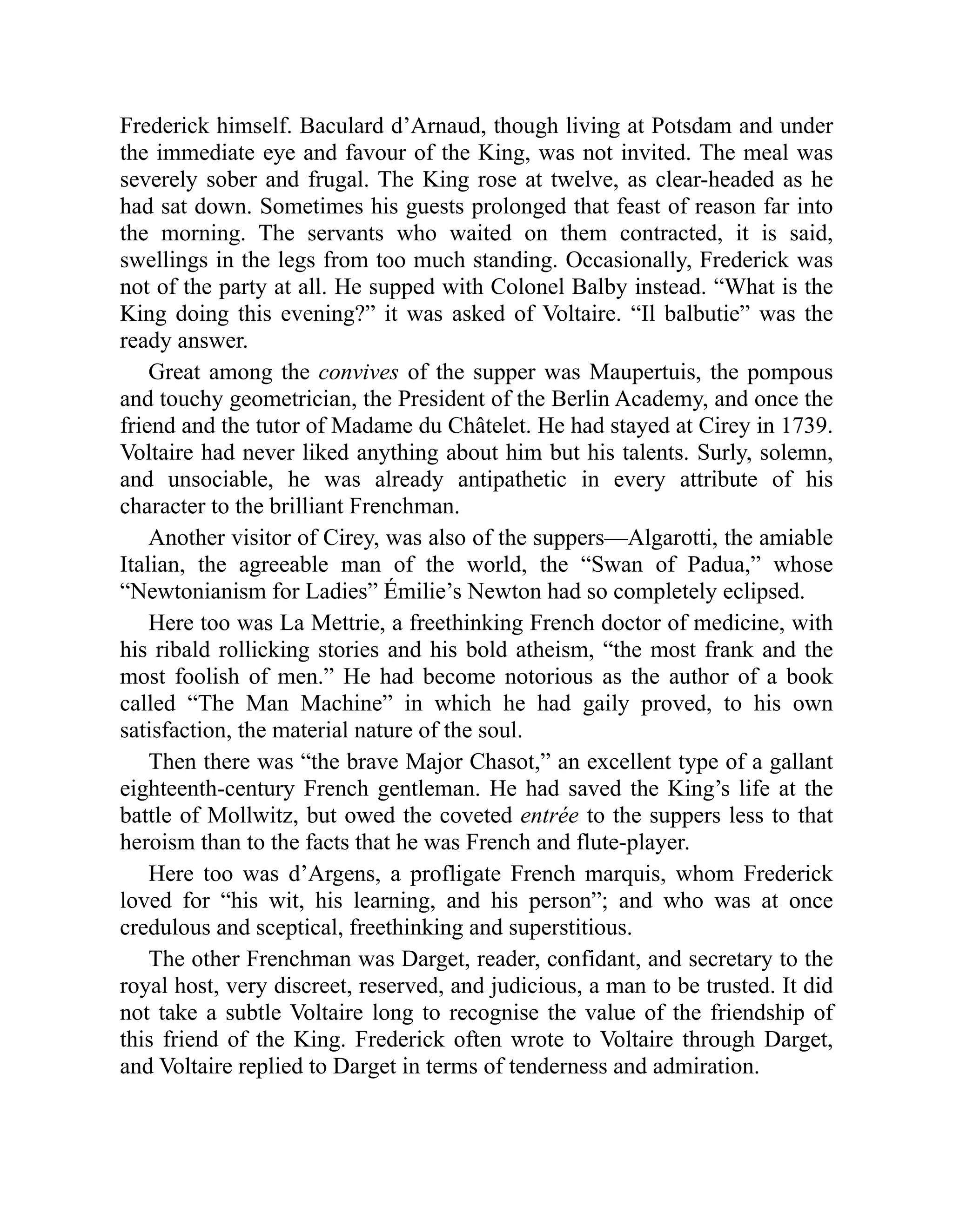 Frederick himself. Baculard d’Arnaud, though living at Potsdam and under
the immediate eye and favour of the King, was not invited. The meal was
severely sober and frugal. The King rose at twelve, as clear-headed as he
had sat down. Sometimes his guests prolonged that feast of reason far into
the morning. The servants who waited on them contracted, it is said,
swellings in the legs from too much standing. Occasionally, Frederick was
not of the party at all. He supped with Colonel Balby instead. “What is the
King doing this evening?” it was asked of Voltaire. “Il balbutie” was the
ready answer.
Great among the convives of the supper was Maupertuis, the pompous
and touchy geometrician, the President of the Berlin Academy, and once the
friend and the tutor of Madame du Châtelet. He had stayed at Cirey in 1739.
Voltaire had never liked anything about him but his talents. Surly, solemn,
and unsociable, he was already antipathetic in every attribute of his
character to the brilliant Frenchman.
Another visitor of Cirey, was also of the suppers—Algarotti, the amiable
Italian, the agreeable man of the world, the “Swan of Padua,” whose
“Newtonianism for Ladies” Émilie’s Newton had so completely eclipsed.
Here too was La Mettrie, a freethinking French doctor of medicine, with
his ribald rollicking stories and his bold atheism, “the most frank and the
most foolish of men.” He had become notorious as the author of a book
called “The Man Machine” in which he had gaily proved, to his own
satisfaction, the material nature of the soul.
Then there was “the brave Major Chasot,” an excellent type of a gallant
eighteenth-century French gentleman. He had saved the King’s life at the
battle of Mollwitz, but owed the coveted entrée to the suppers less to that
heroism than to the facts that he was French and flute-player.
Here too was d’Argens, a profligate French marquis, whom Frederick
loved for “his wit, his learning, and his person”; and who was at once
credulous and sceptical, freethinking and superstitious.
The other Frenchman was Darget, reader, confidant, and secretary to the
royal host, very discreet, reserved, and judicious, a man to be trusted. It did
not take a subtle Voltaire long to recognise the value of the friendship of
this friend of the King. Frederick often wrote to Voltaire through Darget,
and Voltaire replied to Darget in terms of tenderness and admiration.
 