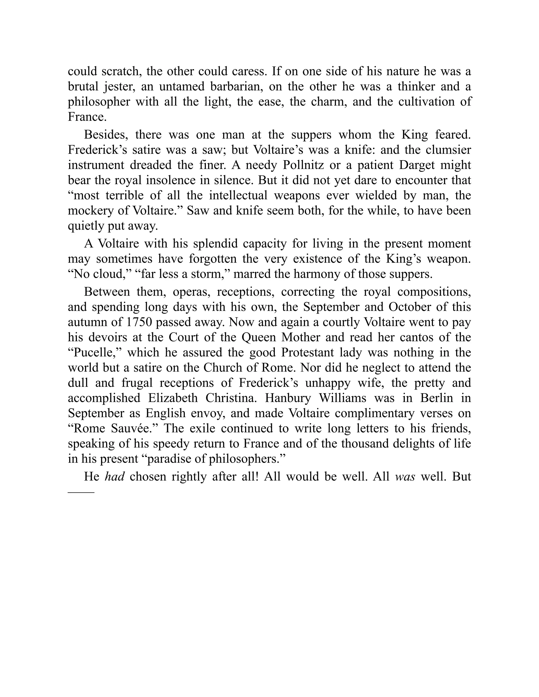could scratch, the other could caress. If on one side of his nature he was a
brutal jester, an untamed barbarian, on the other he was a thinker and a
philosopher with all the light, the ease, the charm, and the cultivation of
France.
Besides, there was one man at the suppers whom the King feared.
Frederick’s satire was a saw; but Voltaire’s was a knife: and the clumsier
instrument dreaded the finer. A needy Pollnitz or a patient Darget might
bear the royal insolence in silence. But it did not yet dare to encounter that
“most terrible of all the intellectual weapons ever wielded by man, the
mockery of Voltaire.” Saw and knife seem both, for the while, to have been
quietly put away.
A Voltaire with his splendid capacity for living in the present moment
may sometimes have forgotten the very existence of the King’s weapon.
“No cloud,” “far less a storm,” marred the harmony of those suppers.
Between them, operas, receptions, correcting the royal compositions,
and spending long days with his own, the September and October of this
autumn of 1750 passed away. Now and again a courtly Voltaire went to pay
his devoirs at the Court of the Queen Mother and read her cantos of the
“Pucelle,” which he assured the good Protestant lady was nothing in the
world but a satire on the Church of Rome. Nor did he neglect to attend the
dull and frugal receptions of Frederick’s unhappy wife, the pretty and
accomplished Elizabeth Christina. Hanbury Williams was in Berlin in
September as English envoy, and made Voltaire complimentary verses on
“Rome Sauvée.” The exile continued to write long letters to his friends,
speaking of his speedy return to France and of the thousand delights of life
in his present “paradise of philosophers.”
He had chosen rightly after all! All would be well. All was well. But
——
 
