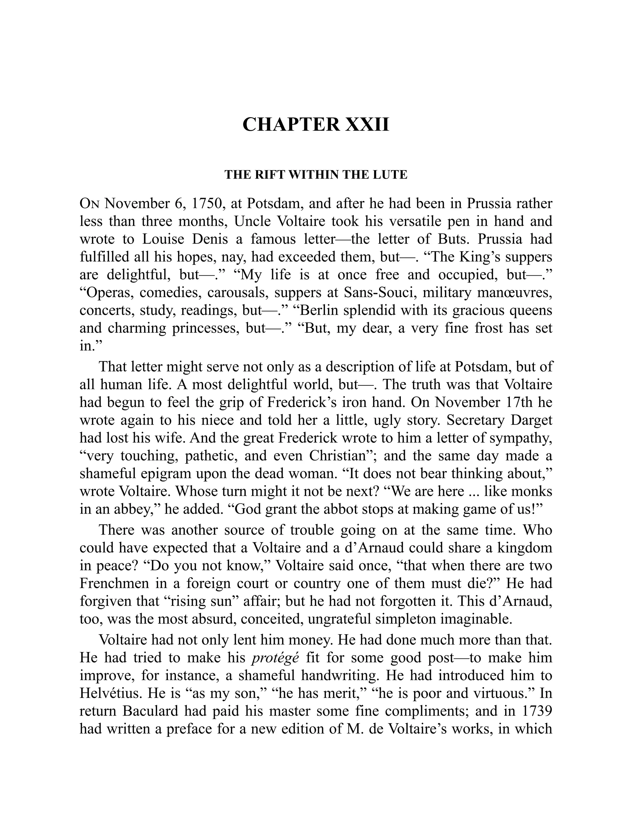 CHAPTER XXII
THE RIFT WITHIN THE LUTE
On November 6, 1750, at Potsdam, and after he had been in Prussia rather
less than three months, Uncle Voltaire took his versatile pen in hand and
wrote to Louise Denis a famous letter—the letter of Buts. Prussia had
fulfilled all his hopes, nay, had exceeded them, but—. “The King’s suppers
are delightful, but—.” “My life is at once free and occupied, but—.”
“Operas, comedies, carousals, suppers at Sans-Souci, military manœuvres,
concerts, study, readings, but—.” “Berlin splendid with its gracious queens
and charming princesses, but—.” “But, my dear, a very fine frost has set
in.”
That letter might serve not only as a description of life at Potsdam, but of
all human life. A most delightful world, but—. The truth was that Voltaire
had begun to feel the grip of Frederick’s iron hand. On November 17th he
wrote again to his niece and told her a little, ugly story. Secretary Darget
had lost his wife. And the great Frederick wrote to him a letter of sympathy,
“very touching, pathetic, and even Christian”; and the same day made a
shameful epigram upon the dead woman. “It does not bear thinking about,”
wrote Voltaire. Whose turn might it not be next? “We are here ... like monks
in an abbey,” he added. “God grant the abbot stops at making game of us!”
There was another source of trouble going on at the same time. Who
could have expected that a Voltaire and a d’Arnaud could share a kingdom
in peace? “Do you not know,” Voltaire said once, “that when there are two
Frenchmen in a foreign court or country one of them must die?” He had
forgiven that “rising sun” affair; but he had not forgotten it. This d’Arnaud,
too, was the most absurd, conceited, ungrateful simpleton imaginable.
Voltaire had not only lent him money. He had done much more than that.
He had tried to make his protégé fit for some good post—to make him
improve, for instance, a shameful handwriting. He had introduced him to
Helvétius. He is “as my son,” “he has merit,” “he is poor and virtuous.” In
return Baculard had paid his master some fine compliments; and in 1739
had written a preface for a new edition of M. de Voltaire’s works, in which
 