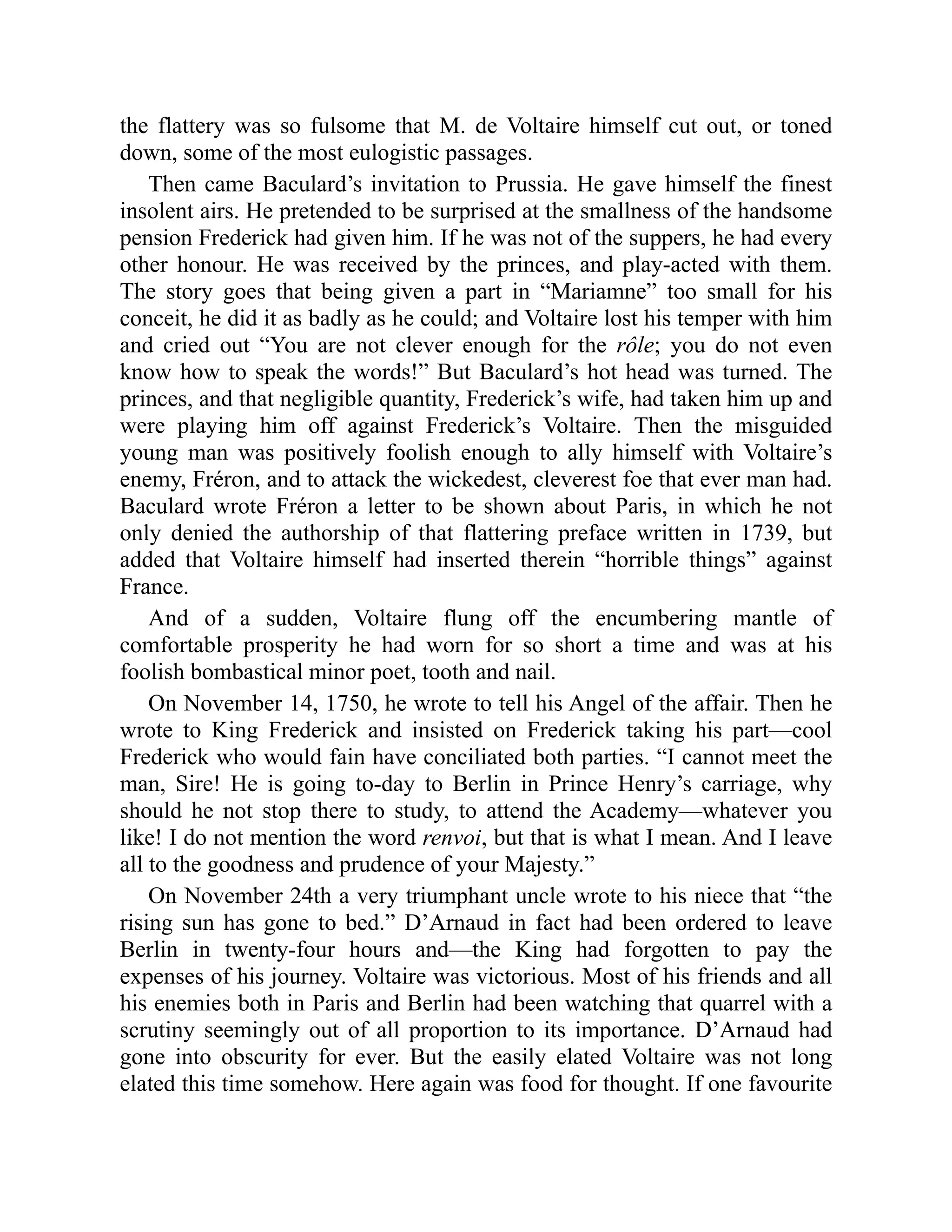 the flattery was so fulsome that M. de Voltaire himself cut out, or toned
down, some of the most eulogistic passages.
Then came Baculard’s invitation to Prussia. He gave himself the finest
insolent airs. He pretended to be surprised at the smallness of the handsome
pension Frederick had given him. If he was not of the suppers, he had every
other honour. He was received by the princes, and play-acted with them.
The story goes that being given a part in “Mariamne” too small for his
conceit, he did it as badly as he could; and Voltaire lost his temper with him
and cried out “You are not clever enough for the rôle; you do not even
know how to speak the words!” But Baculard’s hot head was turned. The
princes, and that negligible quantity, Frederick’s wife, had taken him up and
were playing him off against Frederick’s Voltaire. Then the misguided
young man was positively foolish enough to ally himself with Voltaire’s
enemy, Fréron, and to attack the wickedest, cleverest foe that ever man had.
Baculard wrote Fréron a letter to be shown about Paris, in which he not
only denied the authorship of that flattering preface written in 1739, but
added that Voltaire himself had inserted therein “horrible things” against
France.
And of a sudden, Voltaire flung off the encumbering mantle of
comfortable prosperity he had worn for so short a time and was at his
foolish bombastical minor poet, tooth and nail.
On November 14, 1750, he wrote to tell his Angel of the affair. Then he
wrote to King Frederick and insisted on Frederick taking his part—cool
Frederick who would fain have conciliated both parties. “I cannot meet the
man, Sire! He is going to-day to Berlin in Prince Henry’s carriage, why
should he not stop there to study, to attend the Academy—whatever you
like! I do not mention the word renvoi, but that is what I mean. And I leave
all to the goodness and prudence of your Majesty.”
On November 24th a very triumphant uncle wrote to his niece that “the
rising sun has gone to bed.” D’Arnaud in fact had been ordered to leave
Berlin in twenty-four hours and—the King had forgotten to pay the
expenses of his journey. Voltaire was victorious. Most of his friends and all
his enemies both in Paris and Berlin had been watching that quarrel with a
scrutiny seemingly out of all proportion to its importance. D’Arnaud had
gone into obscurity for ever. But the easily elated Voltaire was not long
elated this time somehow. Here again was food for thought. If one favourite
 