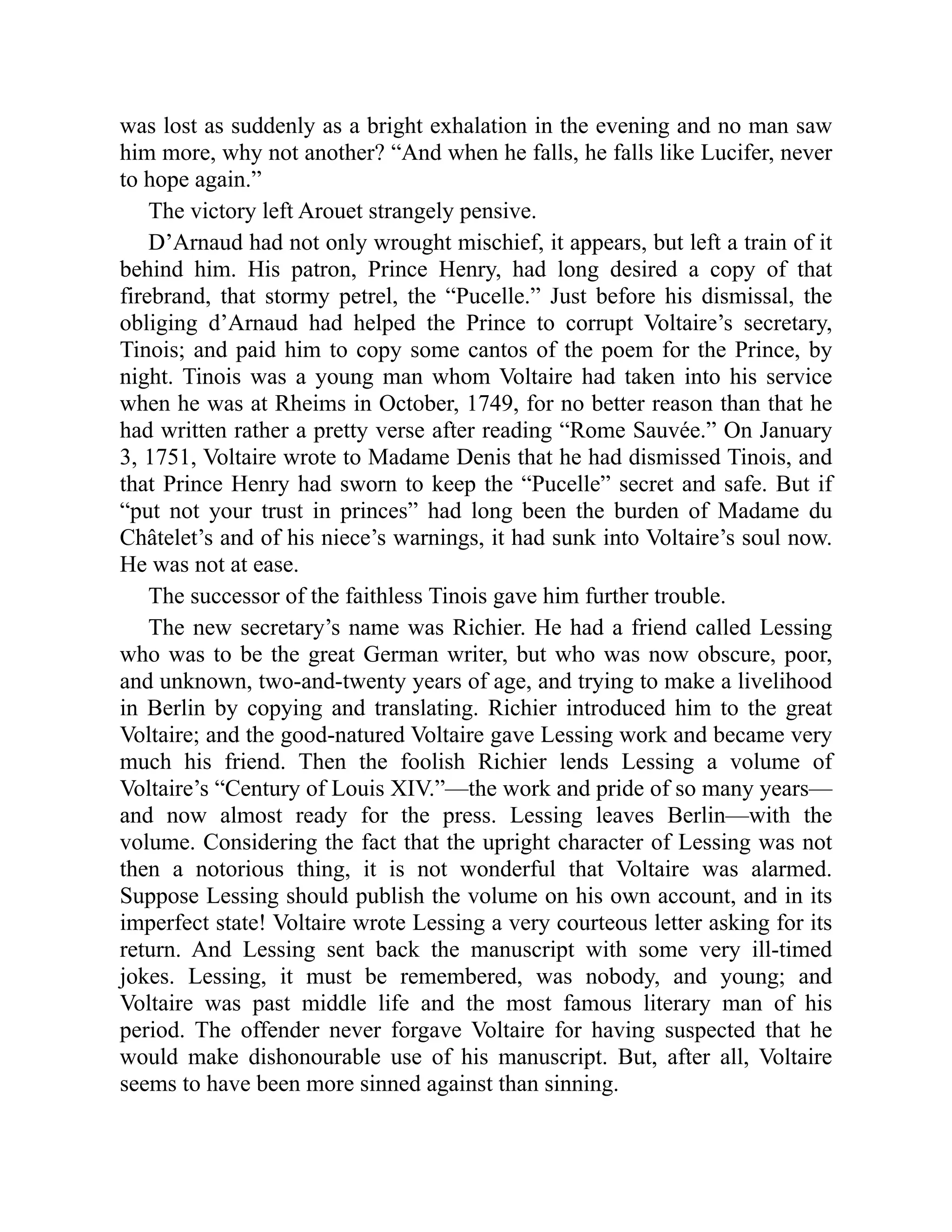 was lost as suddenly as a bright exhalation in the evening and no man saw
him more, why not another? “And when he falls, he falls like Lucifer, never
to hope again.”
The victory left Arouet strangely pensive.
D’Arnaud had not only wrought mischief, it appears, but left a train of it
behind him. His patron, Prince Henry, had long desired a copy of that
firebrand, that stormy petrel, the “Pucelle.” Just before his dismissal, the
obliging d’Arnaud had helped the Prince to corrupt Voltaire’s secretary,
Tinois; and paid him to copy some cantos of the poem for the Prince, by
night. Tinois was a young man whom Voltaire had taken into his service
when he was at Rheims in October, 1749, for no better reason than that he
had written rather a pretty verse after reading “Rome Sauvée.” On January
3, 1751, Voltaire wrote to Madame Denis that he had dismissed Tinois, and
that Prince Henry had sworn to keep the “Pucelle” secret and safe. But if
“put not your trust in princes” had long been the burden of Madame du
Châtelet’s and of his niece’s warnings, it had sunk into Voltaire’s soul now.
He was not at ease.
The successor of the faithless Tinois gave him further trouble.
The new secretary’s name was Richier. He had a friend called Lessing
who was to be the great German writer, but who was now obscure, poor,
and unknown, two-and-twenty years of age, and trying to make a livelihood
in Berlin by copying and translating. Richier introduced him to the great
Voltaire; and the good-natured Voltaire gave Lessing work and became very
much his friend. Then the foolish Richier lends Lessing a volume of
Voltaire’s “Century of Louis XIV.”—the work and pride of so many years—
and now almost ready for the press. Lessing leaves Berlin—with the
volume. Considering the fact that the upright character of Lessing was not
then a notorious thing, it is not wonderful that Voltaire was alarmed.
Suppose Lessing should publish the volume on his own account, and in its
imperfect state! Voltaire wrote Lessing a very courteous letter asking for its
return. And Lessing sent back the manuscript with some very ill-timed
jokes. Lessing, it must be remembered, was nobody, and young; and
Voltaire was past middle life and the most famous literary man of his
period. The offender never forgave Voltaire for having suspected that he
would make dishonourable use of his manuscript. But, after all, Voltaire
seems to have been more sinned against than sinning.
 