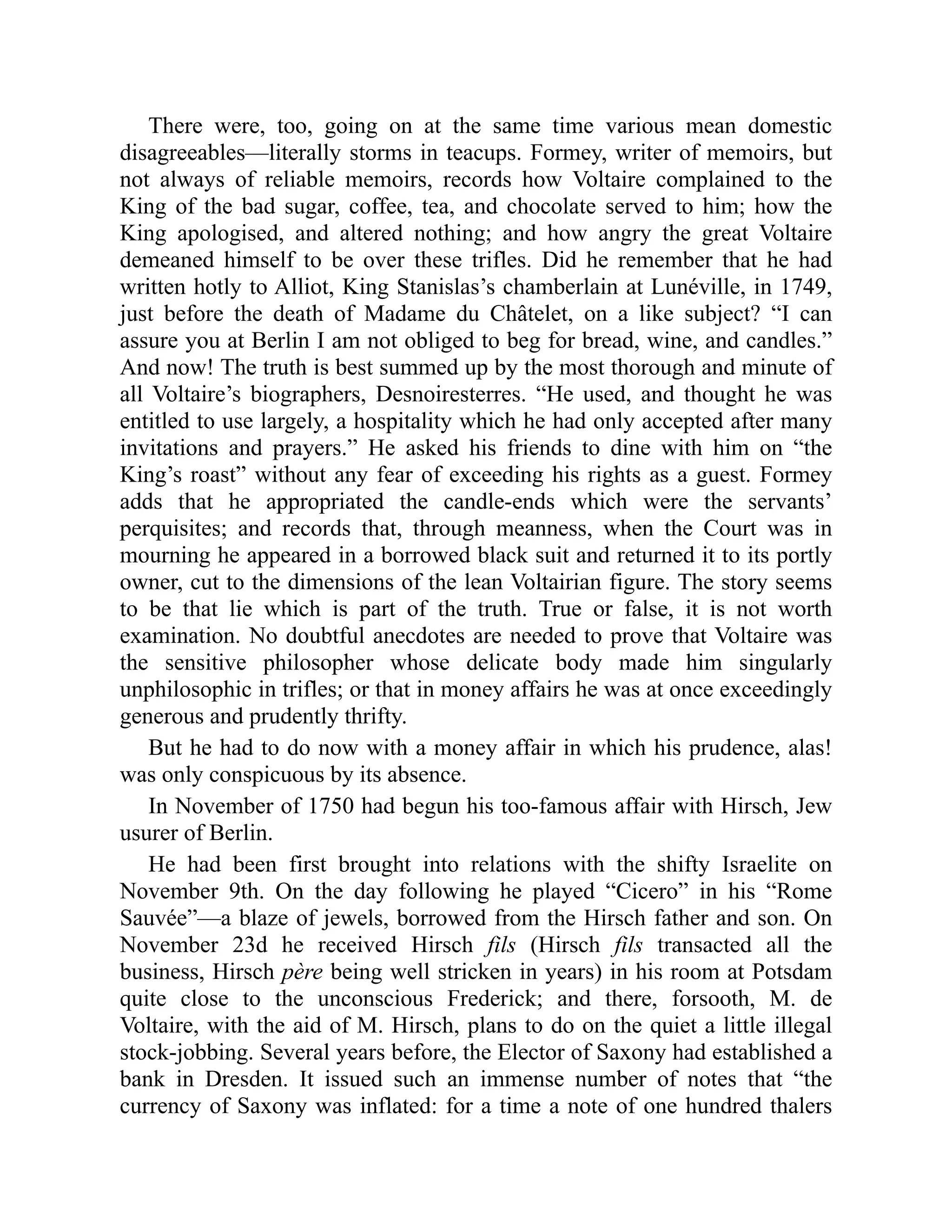 There were, too, going on at the same time various mean domestic
disagreeables—literally storms in teacups. Formey, writer of memoirs, but
not always of reliable memoirs, records how Voltaire complained to the
King of the bad sugar, coffee, tea, and chocolate served to him; how the
King apologised, and altered nothing; and how angry the great Voltaire
demeaned himself to be over these trifles. Did he remember that he had
written hotly to Alliot, King Stanislas’s chamberlain at Lunéville, in 1749,
just before the death of Madame du Châtelet, on a like subject? “I can
assure you at Berlin I am not obliged to beg for bread, wine, and candles.”
And now! The truth is best summed up by the most thorough and minute of
all Voltaire’s biographers, Desnoiresterres. “He used, and thought he was
entitled to use largely, a hospitality which he had only accepted after many
invitations and prayers.” He asked his friends to dine with him on “the
King’s roast” without any fear of exceeding his rights as a guest. Formey
adds that he appropriated the candle-ends which were the servants’
perquisites; and records that, through meanness, when the Court was in
mourning he appeared in a borrowed black suit and returned it to its portly
owner, cut to the dimensions of the lean Voltairian figure. The story seems
to be that lie which is part of the truth. True or false, it is not worth
examination. No doubtful anecdotes are needed to prove that Voltaire was
the sensitive philosopher whose delicate body made him singularly
unphilosophic in trifles; or that in money affairs he was at once exceedingly
generous and prudently thrifty.
But he had to do now with a money affair in which his prudence, alas!
was only conspicuous by its absence.
In November of 1750 had begun his too-famous affair with Hirsch, Jew
usurer of Berlin.
He had been first brought into relations with the shifty Israelite on
November 9th. On the day following he played “Cicero” in his “Rome
Sauvée”—a blaze of jewels, borrowed from the Hirsch father and son. On
November 23d he received Hirsch fils (Hirsch fils transacted all the
business, Hirsch père being well stricken in years) in his room at Potsdam
quite close to the unconscious Frederick; and there, forsooth, M. de
Voltaire, with the aid of M. Hirsch, plans to do on the quiet a little illegal
stock-jobbing. Several years before, the Elector of Saxony had established a
bank in Dresden. It issued such an immense number of notes that “the
currency of Saxony was inflated: for a time a note of one hundred thalers
 