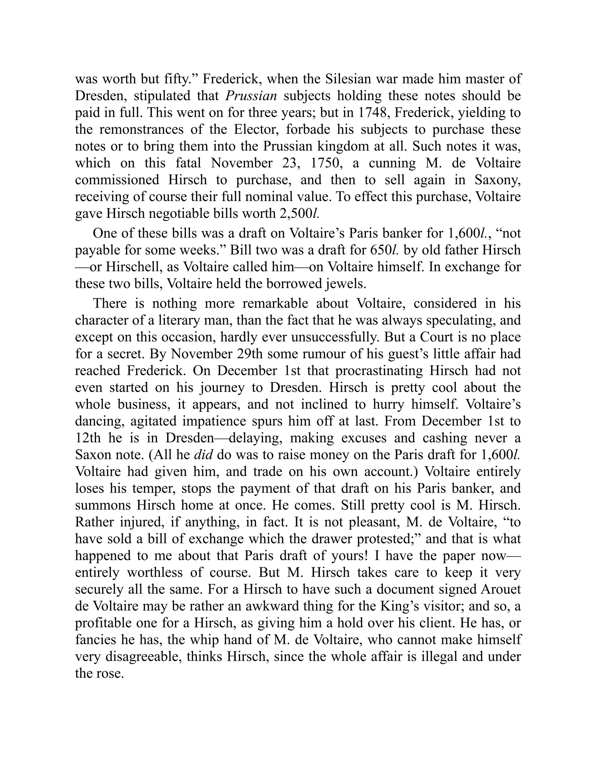 was worth but fifty.” Frederick, when the Silesian war made him master of
Dresden, stipulated that Prussian subjects holding these notes should be
paid in full. This went on for three years; but in 1748, Frederick, yielding to
the remonstrances of the Elector, forbade his subjects to purchase these
notes or to bring them into the Prussian kingdom at all. Such notes it was,
which on this fatal November 23, 1750, a cunning M. de Voltaire
commissioned Hirsch to purchase, and then to sell again in Saxony,
receiving of course their full nominal value. To effect this purchase, Voltaire
gave Hirsch negotiable bills worth 2,500l.
One of these bills was a draft on Voltaire’s Paris banker for 1,600l., “not
payable for some weeks.” Bill two was a draft for 650l. by old father Hirsch
—or Hirschell, as Voltaire called him—on Voltaire himself. In exchange for
these two bills, Voltaire held the borrowed jewels.
There is nothing more remarkable about Voltaire, considered in his
character of a literary man, than the fact that he was always speculating, and
except on this occasion, hardly ever unsuccessfully. But a Court is no place
for a secret. By November 29th some rumour of his guest’s little affair had
reached Frederick. On December 1st that procrastinating Hirsch had not
even started on his journey to Dresden. Hirsch is pretty cool about the
whole business, it appears, and not inclined to hurry himself. Voltaire’s
dancing, agitated impatience spurs him off at last. From December 1st to
12th he is in Dresden—delaying, making excuses and cashing never a
Saxon note. (All he did do was to raise money on the Paris draft for 1,600l.
Voltaire had given him, and trade on his own account.) Voltaire entirely
loses his temper, stops the payment of that draft on his Paris banker, and
summons Hirsch home at once. He comes. Still pretty cool is M. Hirsch.
Rather injured, if anything, in fact. It is not pleasant, M. de Voltaire, “to
have sold a bill of exchange which the drawer protested;” and that is what
happened to me about that Paris draft of yours! I have the paper now—
entirely worthless of course. But M. Hirsch takes care to keep it very
securely all the same. For a Hirsch to have such a document signed Arouet
de Voltaire may be rather an awkward thing for the King’s visitor; and so, a
profitable one for a Hirsch, as giving him a hold over his client. He has, or
fancies he has, the whip hand of M. de Voltaire, who cannot make himself
very disagreeable, thinks Hirsch, since the whole affair is illegal and under
the rose.
 