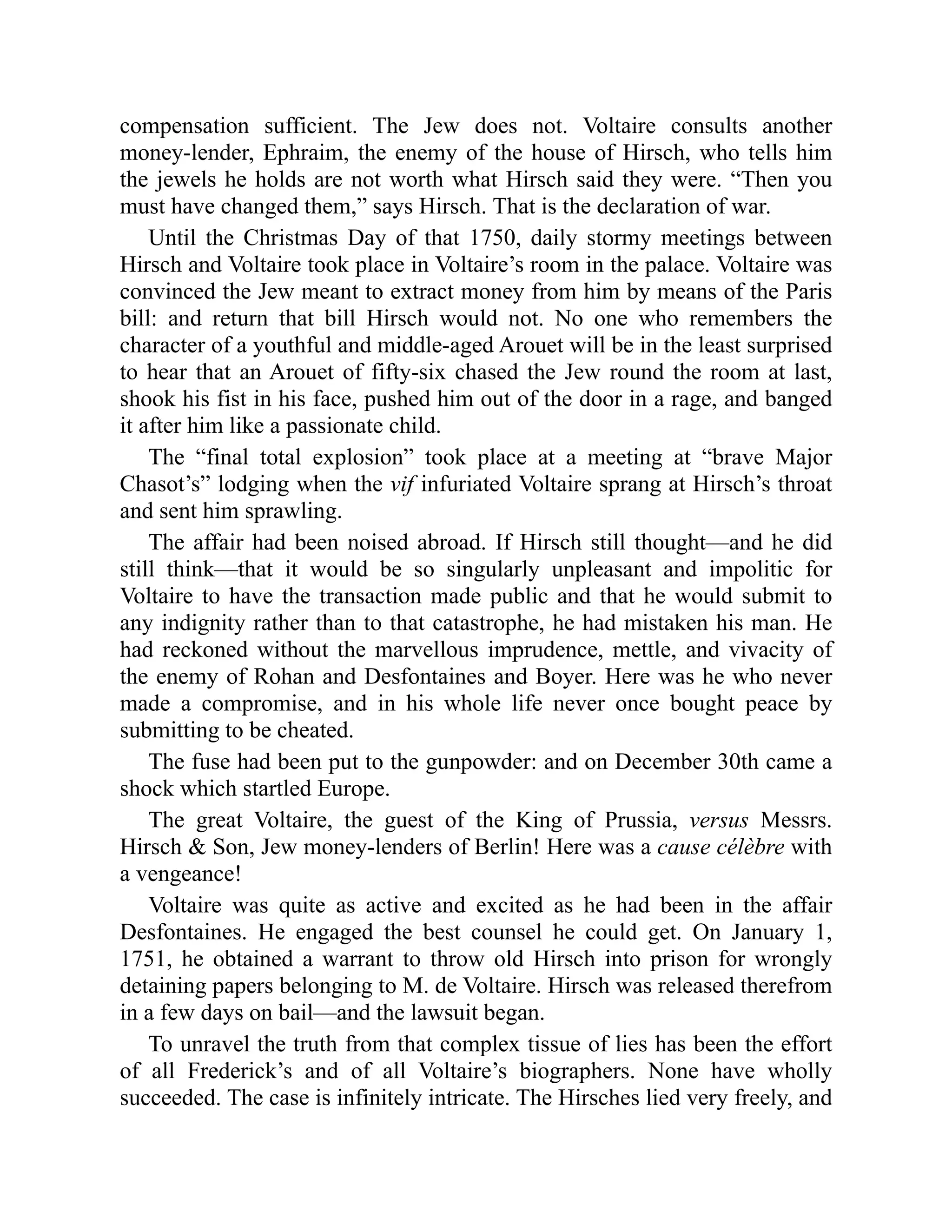 compensation sufficient. The Jew does not. Voltaire consults another
money-lender, Ephraim, the enemy of the house of Hirsch, who tells him
the jewels he holds are not worth what Hirsch said they were. “Then you
must have changed them,” says Hirsch. That is the declaration of war.
Until the Christmas Day of that 1750, daily stormy meetings between
Hirsch and Voltaire took place in Voltaire’s room in the palace. Voltaire was
convinced the Jew meant to extract money from him by means of the Paris
bill: and return that bill Hirsch would not. No one who remembers the
character of a youthful and middle-aged Arouet will be in the least surprised
to hear that an Arouet of fifty-six chased the Jew round the room at last,
shook his fist in his face, pushed him out of the door in a rage, and banged
it after him like a passionate child.
The “final total explosion” took place at a meeting at “brave Major
Chasot’s” lodging when the vif infuriated Voltaire sprang at Hirsch’s throat
and sent him sprawling.
The affair had been noised abroad. If Hirsch still thought—and he did
still think—that it would be so singularly unpleasant and impolitic for
Voltaire to have the transaction made public and that he would submit to
any indignity rather than to that catastrophe, he had mistaken his man. He
had reckoned without the marvellous imprudence, mettle, and vivacity of
the enemy of Rohan and Desfontaines and Boyer. Here was he who never
made a compromise, and in his whole life never once bought peace by
submitting to be cheated.
The fuse had been put to the gunpowder: and on December 30th came a
shock which startled Europe.
The great Voltaire, the guest of the King of Prussia, versus Messrs.
Hirsch & Son, Jew money-lenders of Berlin! Here was a cause célèbre with
a vengeance!
Voltaire was quite as active and excited as he had been in the affair
Desfontaines. He engaged the best counsel he could get. On January 1,
1751, he obtained a warrant to throw old Hirsch into prison for wrongly
detaining papers belonging to M. de Voltaire. Hirsch was released therefrom
in a few days on bail—and the lawsuit began.
To unravel the truth from that complex tissue of lies has been the effort
of all Frederick’s and of all Voltaire’s biographers. None have wholly
succeeded. The case is infinitely intricate. The Hirsches lied very freely, and
 