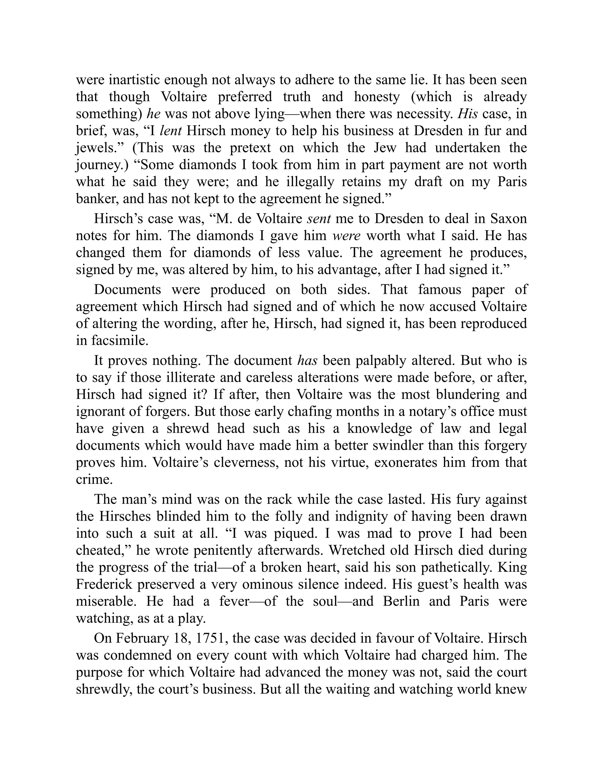 were inartistic enough not always to adhere to the same lie. It has been seen
that though Voltaire preferred truth and honesty (which is already
something) he was not above lying—when there was necessity. His case, in
brief, was, “I lent Hirsch money to help his business at Dresden in fur and
jewels.” (This was the pretext on which the Jew had undertaken the
journey.) “Some diamonds I took from him in part payment are not worth
what he said they were; and he illegally retains my draft on my Paris
banker, and has not kept to the agreement he signed.”
Hirsch’s case was, “M. de Voltaire sent me to Dresden to deal in Saxon
notes for him. The diamonds I gave him were worth what I said. He has
changed them for diamonds of less value. The agreement he produces,
signed by me, was altered by him, to his advantage, after I had signed it.”
Documents were produced on both sides. That famous paper of
agreement which Hirsch had signed and of which he now accused Voltaire
of altering the wording, after he, Hirsch, had signed it, has been reproduced
in facsimile.
It proves nothing. The document has been palpably altered. But who is
to say if those illiterate and careless alterations were made before, or after,
Hirsch had signed it? If after, then Voltaire was the most blundering and
ignorant of forgers. But those early chafing months in a notary’s office must
have given a shrewd head such as his a knowledge of law and legal
documents which would have made him a better swindler than this forgery
proves him. Voltaire’s cleverness, not his virtue, exonerates him from that
crime.
The man’s mind was on the rack while the case lasted. His fury against
the Hirsches blinded him to the folly and indignity of having been drawn
into such a suit at all. “I was piqued. I was mad to prove I had been
cheated,” he wrote penitently afterwards. Wretched old Hirsch died during
the progress of the trial—of a broken heart, said his son pathetically. King
Frederick preserved a very ominous silence indeed. His guest’s health was
miserable. He had a fever—of the soul—and Berlin and Paris were
watching, as at a play.
On February 18, 1751, the case was decided in favour of Voltaire. Hirsch
was condemned on every count with which Voltaire had charged him. The
purpose for which Voltaire had advanced the money was not, said the court
shrewdly, the court’s business. But all the waiting and watching world knew
 
