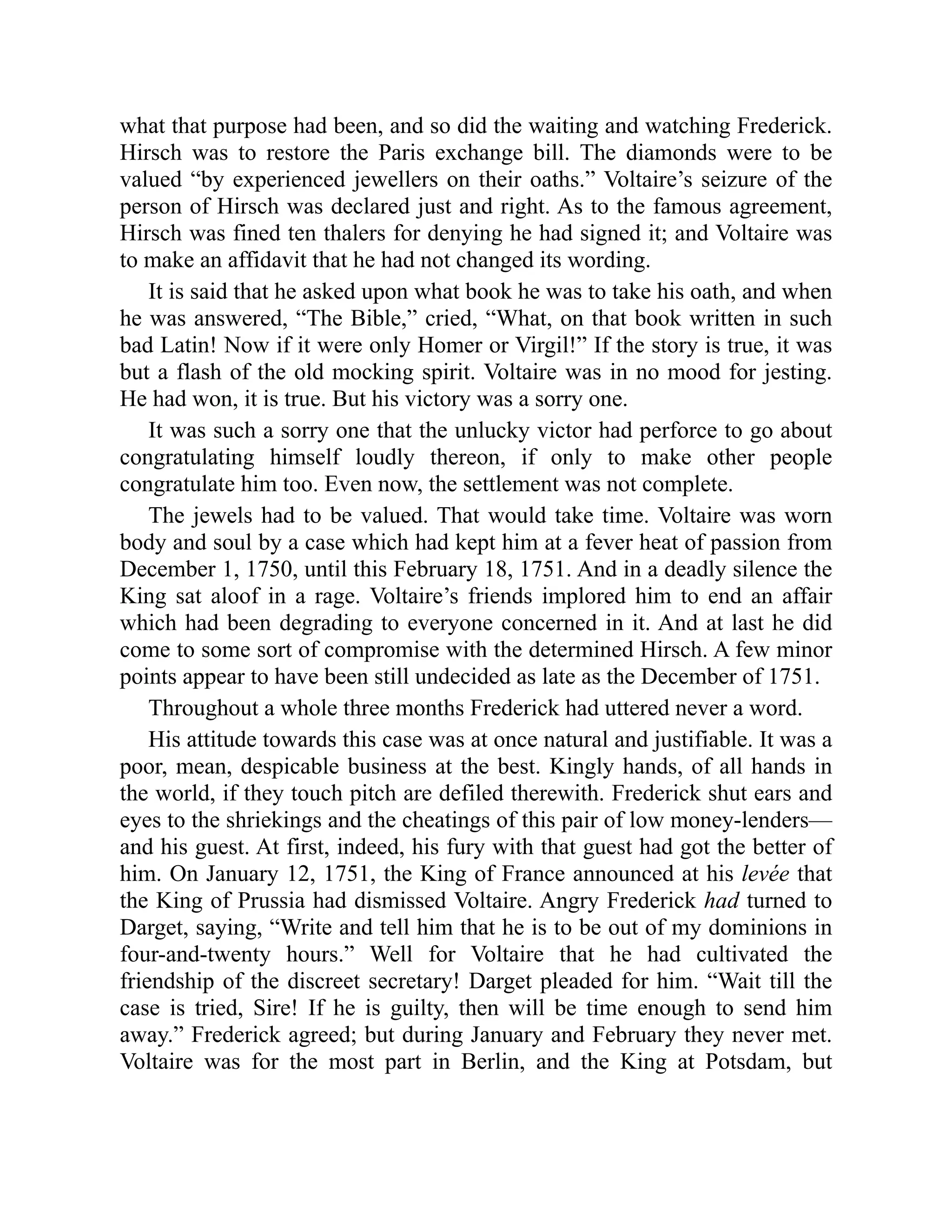 what that purpose had been, and so did the waiting and watching Frederick.
Hirsch was to restore the Paris exchange bill. The diamonds were to be
valued “by experienced jewellers on their oaths.” Voltaire’s seizure of the
person of Hirsch was declared just and right. As to the famous agreement,
Hirsch was fined ten thalers for denying he had signed it; and Voltaire was
to make an affidavit that he had not changed its wording.
It is said that he asked upon what book he was to take his oath, and when
he was answered, “The Bible,” cried, “What, on that book written in such
bad Latin! Now if it were only Homer or Virgil!” If the story is true, it was
but a flash of the old mocking spirit. Voltaire was in no mood for jesting.
He had won, it is true. But his victory was a sorry one.
It was such a sorry one that the unlucky victor had perforce to go about
congratulating himself loudly thereon, if only to make other people
congratulate him too. Even now, the settlement was not complete.
The jewels had to be valued. That would take time. Voltaire was worn
body and soul by a case which had kept him at a fever heat of passion from
December 1, 1750, until this February 18, 1751. And in a deadly silence the
King sat aloof in a rage. Voltaire’s friends implored him to end an affair
which had been degrading to everyone concerned in it. And at last he did
come to some sort of compromise with the determined Hirsch. A few minor
points appear to have been still undecided as late as the December of 1751.
Throughout a whole three months Frederick had uttered never a word.
His attitude towards this case was at once natural and justifiable. It was a
poor, mean, despicable business at the best. Kingly hands, of all hands in
the world, if they touch pitch are defiled therewith. Frederick shut ears and
eyes to the shriekings and the cheatings of this pair of low money-lenders—
and his guest. At first, indeed, his fury with that guest had got the better of
him. On January 12, 1751, the King of France announced at his levée that
the King of Prussia had dismissed Voltaire. Angry Frederick had turned to
Darget, saying, “Write and tell him that he is to be out of my dominions in
four-and-twenty hours.” Well for Voltaire that he had cultivated the
friendship of the discreet secretary! Darget pleaded for him. “Wait till the
case is tried, Sire! If he is guilty, then will be time enough to send him
away.” Frederick agreed; but during January and February they never met.
Voltaire was for the most part in Berlin, and the King at Potsdam, but
 