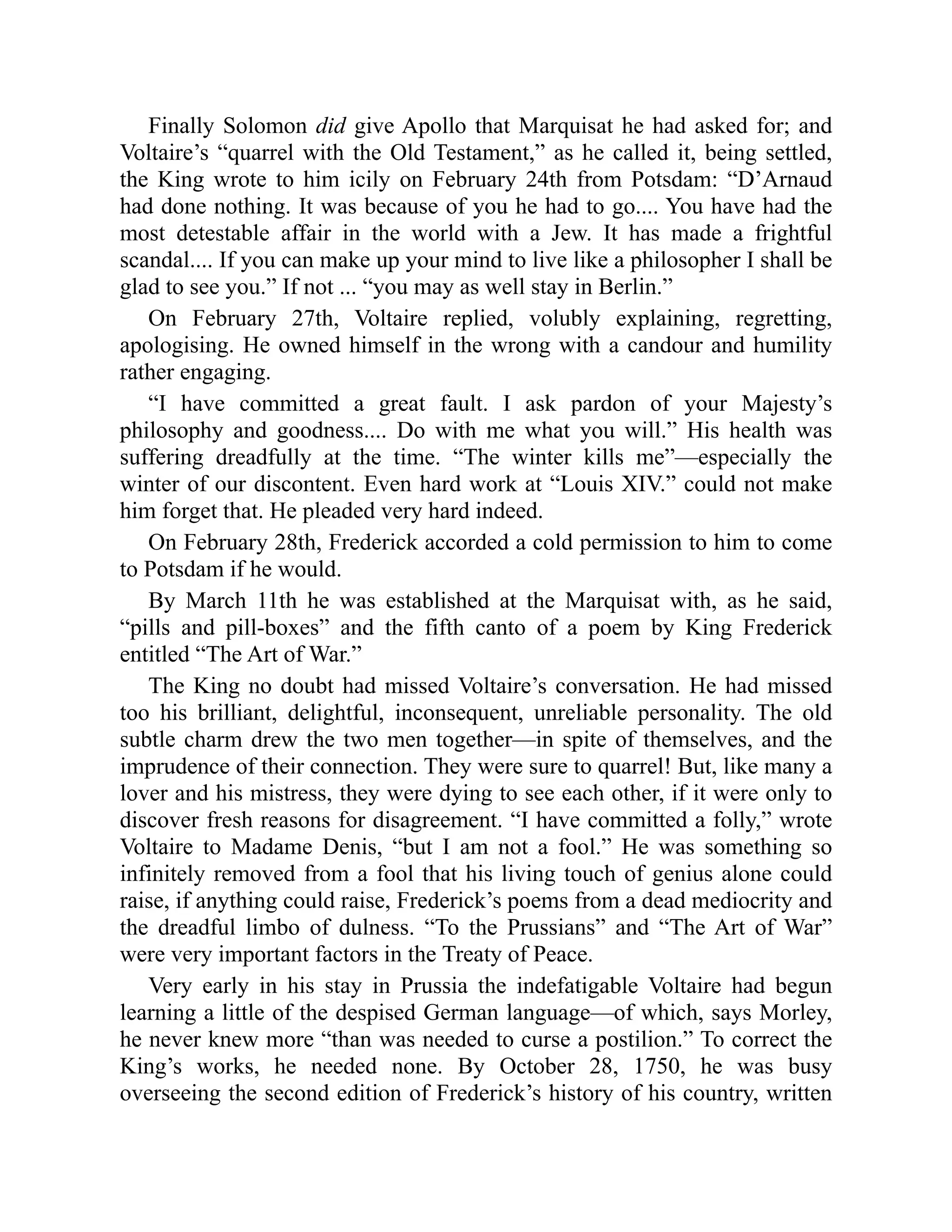 Finally Solomon did give Apollo that Marquisat he had asked for; and
Voltaire’s “quarrel with the Old Testament,” as he called it, being settled,
the King wrote to him icily on February 24th from Potsdam: “D’Arnaud
had done nothing. It was because of you he had to go.... You have had the
most detestable affair in the world with a Jew. It has made a frightful
scandal.... If you can make up your mind to live like a philosopher I shall be
glad to see you.” If not ... “you may as well stay in Berlin.”
On February 27th, Voltaire replied, volubly explaining, regretting,
apologising. He owned himself in the wrong with a candour and humility
rather engaging.
“I have committed a great fault. I ask pardon of your Majesty’s
philosophy and goodness.... Do with me what you will.” His health was
suffering dreadfully at the time. “The winter kills me”—especially the
winter of our discontent. Even hard work at “Louis XIV.” could not make
him forget that. He pleaded very hard indeed.
On February 28th, Frederick accorded a cold permission to him to come
to Potsdam if he would.
By March 11th he was established at the Marquisat with, as he said,
“pills and pill-boxes” and the fifth canto of a poem by King Frederick
entitled “The Art of War.”
The King no doubt had missed Voltaire’s conversation. He had missed
too his brilliant, delightful, inconsequent, unreliable personality. The old
subtle charm drew the two men together—in spite of themselves, and the
imprudence of their connection. They were sure to quarrel! But, like many a
lover and his mistress, they were dying to see each other, if it were only to
discover fresh reasons for disagreement. “I have committed a folly,” wrote
Voltaire to Madame Denis, “but I am not a fool.” He was something so
infinitely removed from a fool that his living touch of genius alone could
raise, if anything could raise, Frederick’s poems from a dead mediocrity and
the dreadful limbo of dulness. “To the Prussians” and “The Art of War”
were very important factors in the Treaty of Peace.
Very early in his stay in Prussia the indefatigable Voltaire had begun
learning a little of the despised German language—of which, says Morley,
he never knew more “than was needed to curse a postilion.” To correct the
King’s works, he needed none. By October 28, 1750, he was busy
overseeing the second edition of Frederick’s history of his country, written
 