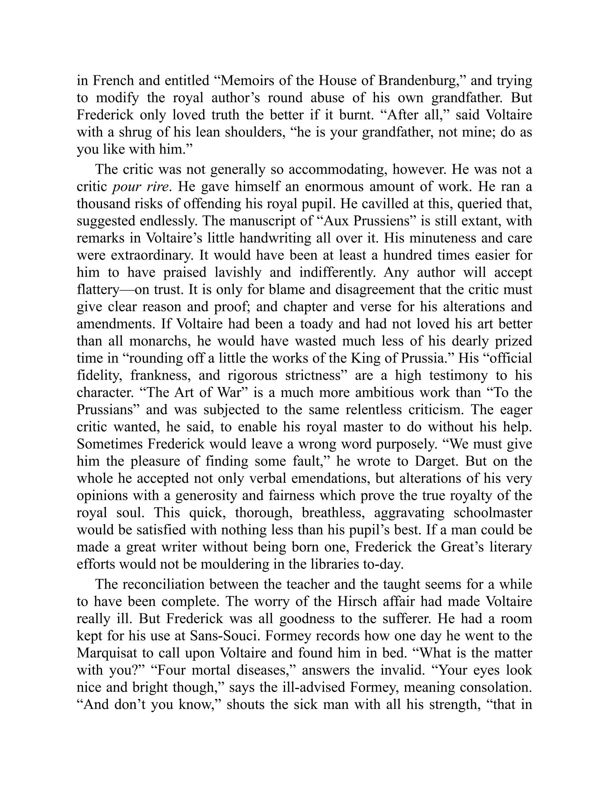 in French and entitled “Memoirs of the House of Brandenburg,” and trying
to modify the royal author’s round abuse of his own grandfather. But
Frederick only loved truth the better if it burnt. “After all,” said Voltaire
with a shrug of his lean shoulders, “he is your grandfather, not mine; do as
you like with him.”
The critic was not generally so accommodating, however. He was not a
critic pour rire. He gave himself an enormous amount of work. He ran a
thousand risks of offending his royal pupil. He cavilled at this, queried that,
suggested endlessly. The manuscript of “Aux Prussiens” is still extant, with
remarks in Voltaire’s little handwriting all over it. His minuteness and care
were extraordinary. It would have been at least a hundred times easier for
him to have praised lavishly and indifferently. Any author will accept
flattery—on trust. It is only for blame and disagreement that the critic must
give clear reason and proof; and chapter and verse for his alterations and
amendments. If Voltaire had been a toady and had not loved his art better
than all monarchs, he would have wasted much less of his dearly prized
time in “rounding off a little the works of the King of Prussia.” His “official
fidelity, frankness, and rigorous strictness” are a high testimony to his
character. “The Art of War” is a much more ambitious work than “To the
Prussians” and was subjected to the same relentless criticism. The eager
critic wanted, he said, to enable his royal master to do without his help.
Sometimes Frederick would leave a wrong word purposely. “We must give
him the pleasure of finding some fault,” he wrote to Darget. But on the
whole he accepted not only verbal emendations, but alterations of his very
opinions with a generosity and fairness which prove the true royalty of the
royal soul. This quick, thorough, breathless, aggravating schoolmaster
would be satisfied with nothing less than his pupil’s best. If a man could be
made a great writer without being born one, Frederick the Great’s literary
efforts would not be mouldering in the libraries to-day.
The reconciliation between the teacher and the taught seems for a while
to have been complete. The worry of the Hirsch affair had made Voltaire
really ill. But Frederick was all goodness to the sufferer. He had a room
kept for his use at Sans-Souci. Formey records how one day he went to the
Marquisat to call upon Voltaire and found him in bed. “What is the matter
with you?” “Four mortal diseases,” answers the invalid. “Your eyes look
nice and bright though,” says the ill-advised Formey, meaning consolation.
“And don’t you know,” shouts the sick man with all his strength, “that in
 