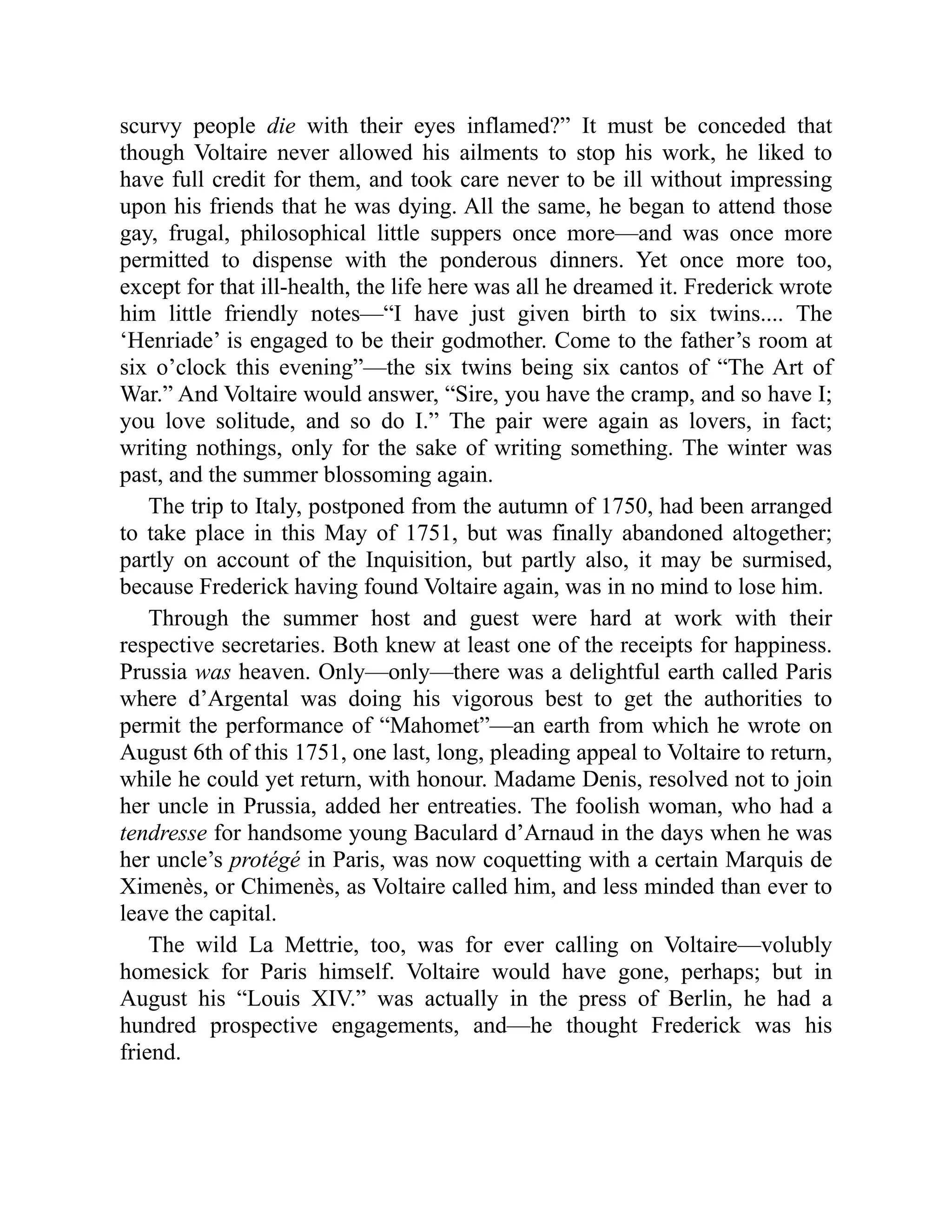 scurvy people die with their eyes inflamed?” It must be conceded that
though Voltaire never allowed his ailments to stop his work, he liked to
have full credit for them, and took care never to be ill without impressing
upon his friends that he was dying. All the same, he began to attend those
gay, frugal, philosophical little suppers once more—and was once more
permitted to dispense with the ponderous dinners. Yet once more too,
except for that ill-health, the life here was all he dreamed it. Frederick wrote
him little friendly notes—“I have just given birth to six twins.... The
‘Henriade’ is engaged to be their godmother. Come to the father’s room at
six o’clock this evening”—the six twins being six cantos of “The Art of
War.” And Voltaire would answer, “Sire, you have the cramp, and so have I;
you love solitude, and so do I.” The pair were again as lovers, in fact;
writing nothings, only for the sake of writing something. The winter was
past, and the summer blossoming again.
The trip to Italy, postponed from the autumn of 1750, had been arranged
to take place in this May of 1751, but was finally abandoned altogether;
partly on account of the Inquisition, but partly also, it may be surmised,
because Frederick having found Voltaire again, was in no mind to lose him.
Through the summer host and guest were hard at work with their
respective secretaries. Both knew at least one of the receipts for happiness.
Prussia was heaven. Only—only—there was a delightful earth called Paris
where d’Argental was doing his vigorous best to get the authorities to
permit the performance of “Mahomet”—an earth from which he wrote on
August 6th of this 1751, one last, long, pleading appeal to Voltaire to return,
while he could yet return, with honour. Madame Denis, resolved not to join
her uncle in Prussia, added her entreaties. The foolish woman, who had a
tendresse for handsome young Baculard d’Arnaud in the days when he was
her uncle’s protégé in Paris, was now coquetting with a certain Marquis de
Ximenès, or Chimenès, as Voltaire called him, and less minded than ever to
leave the capital.
The wild La Mettrie, too, was for ever calling on Voltaire—volubly
homesick for Paris himself. Voltaire would have gone, perhaps; but in
August his “Louis XIV.” was actually in the press of Berlin, he had a
hundred prospective engagements, and—he thought Frederick was his
friend.
 