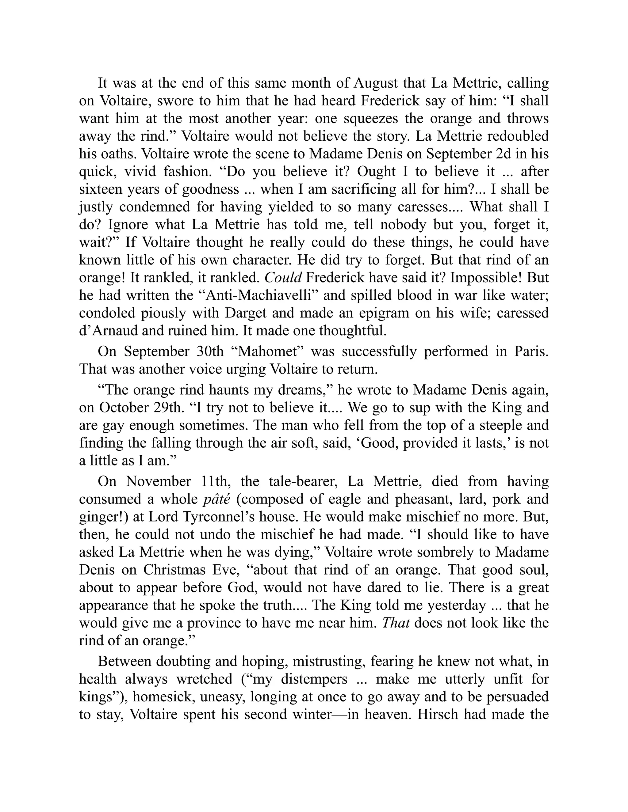 It was at the end of this same month of August that La Mettrie, calling
on Voltaire, swore to him that he had heard Frederick say of him: “I shall
want him at the most another year: one squeezes the orange and throws
away the rind.” Voltaire would not believe the story. La Mettrie redoubled
his oaths. Voltaire wrote the scene to Madame Denis on September 2d in his
quick, vivid fashion. “Do you believe it? Ought I to believe it ... after
sixteen years of goodness ... when I am sacrificing all for him?... I shall be
justly condemned for having yielded to so many caresses.... What shall I
do? Ignore what La Mettrie has told me, tell nobody but you, forget it,
wait?” If Voltaire thought he really could do these things, he could have
known little of his own character. He did try to forget. But that rind of an
orange! It rankled, it rankled. Could Frederick have said it? Impossible! But
he had written the “Anti-Machiavelli” and spilled blood in war like water;
condoled piously with Darget and made an epigram on his wife; caressed
d’Arnaud and ruined him. It made one thoughtful.
On September 30th “Mahomet” was successfully performed in Paris.
That was another voice urging Voltaire to return.
“The orange rind haunts my dreams,” he wrote to Madame Denis again,
on October 29th. “I try not to believe it.... We go to sup with the King and
are gay enough sometimes. The man who fell from the top of a steeple and
finding the falling through the air soft, said, ‘Good, provided it lasts,’ is not
a little as I am.”
On November 11th, the tale-bearer, La Mettrie, died from having
consumed a whole pâté (composed of eagle and pheasant, lard, pork and
ginger!) at Lord Tyrconnel’s house. He would make mischief no more. But,
then, he could not undo the mischief he had made. “I should like to have
asked La Mettrie when he was dying,” Voltaire wrote sombrely to Madame
Denis on Christmas Eve, “about that rind of an orange. That good soul,
about to appear before God, would not have dared to lie. There is a great
appearance that he spoke the truth.... The King told me yesterday ... that he
would give me a province to have me near him. That does not look like the
rind of an orange.”
Between doubting and hoping, mistrusting, fearing he knew not what, in
health always wretched (“my distempers ... make me utterly unfit for
kings”), homesick, uneasy, longing at once to go away and to be persuaded
to stay, Voltaire spent his second winter—in heaven. Hirsch had made the
 