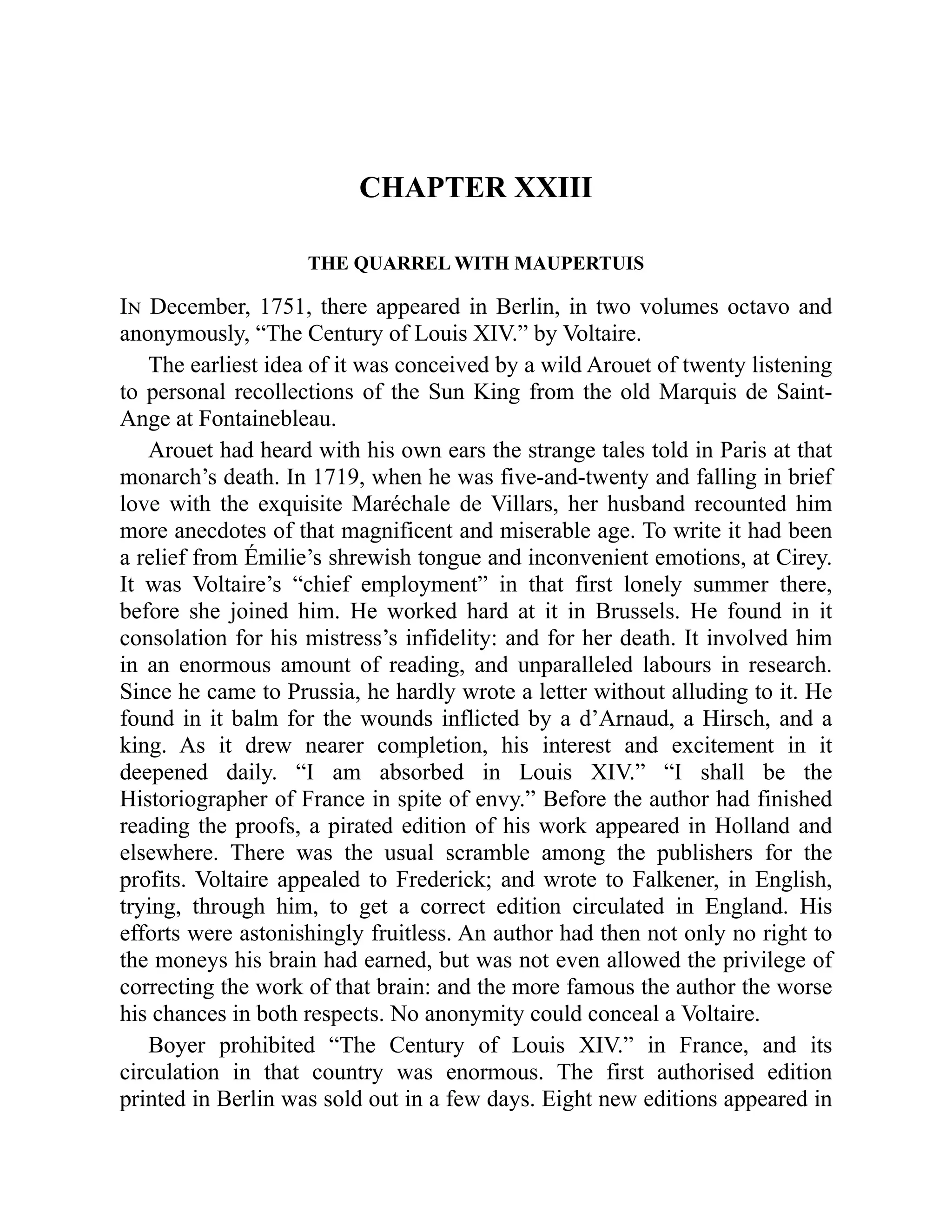CHAPTER XXIII
THE QUARREL WITH MAUPERTUIS
In December, 1751, there appeared in Berlin, in two volumes octavo and
anonymously, “The Century of Louis XIV.” by Voltaire.
The earliest idea of it was conceived by a wild Arouet of twenty listening
to personal recollections of the Sun King from the old Marquis de Saint-
Ange at Fontainebleau.
Arouet had heard with his own ears the strange tales told in Paris at that
monarch’s death. In 1719, when he was five-and-twenty and falling in brief
love with the exquisite Maréchale de Villars, her husband recounted him
more anecdotes of that magnificent and miserable age. To write it had been
a relief from Émilie’s shrewish tongue and inconvenient emotions, at Cirey.
It was Voltaire’s “chief employment” in that first lonely summer there,
before she joined him. He worked hard at it in Brussels. He found in it
consolation for his mistress’s infidelity: and for her death. It involved him
in an enormous amount of reading, and unparalleled labours in research.
Since he came to Prussia, he hardly wrote a letter without alluding to it. He
found in it balm for the wounds inflicted by a d’Arnaud, a Hirsch, and a
king. As it drew nearer completion, his interest and excitement in it
deepened daily. “I am absorbed in Louis XIV.” “I shall be the
Historiographer of France in spite of envy.” Before the author had finished
reading the proofs, a pirated edition of his work appeared in Holland and
elsewhere. There was the usual scramble among the publishers for the
profits. Voltaire appealed to Frederick; and wrote to Falkener, in English,
trying, through him, to get a correct edition circulated in England. His
efforts were astonishingly fruitless. An author had then not only no right to
the moneys his brain had earned, but was not even allowed the privilege of
correcting the work of that brain: and the more famous the author the worse
his chances in both respects. No anonymity could conceal a Voltaire.
Boyer prohibited “The Century of Louis XIV.” in France, and its
circulation in that country was enormous. The first authorised edition
printed in Berlin was sold out in a few days. Eight new editions appeared in
 