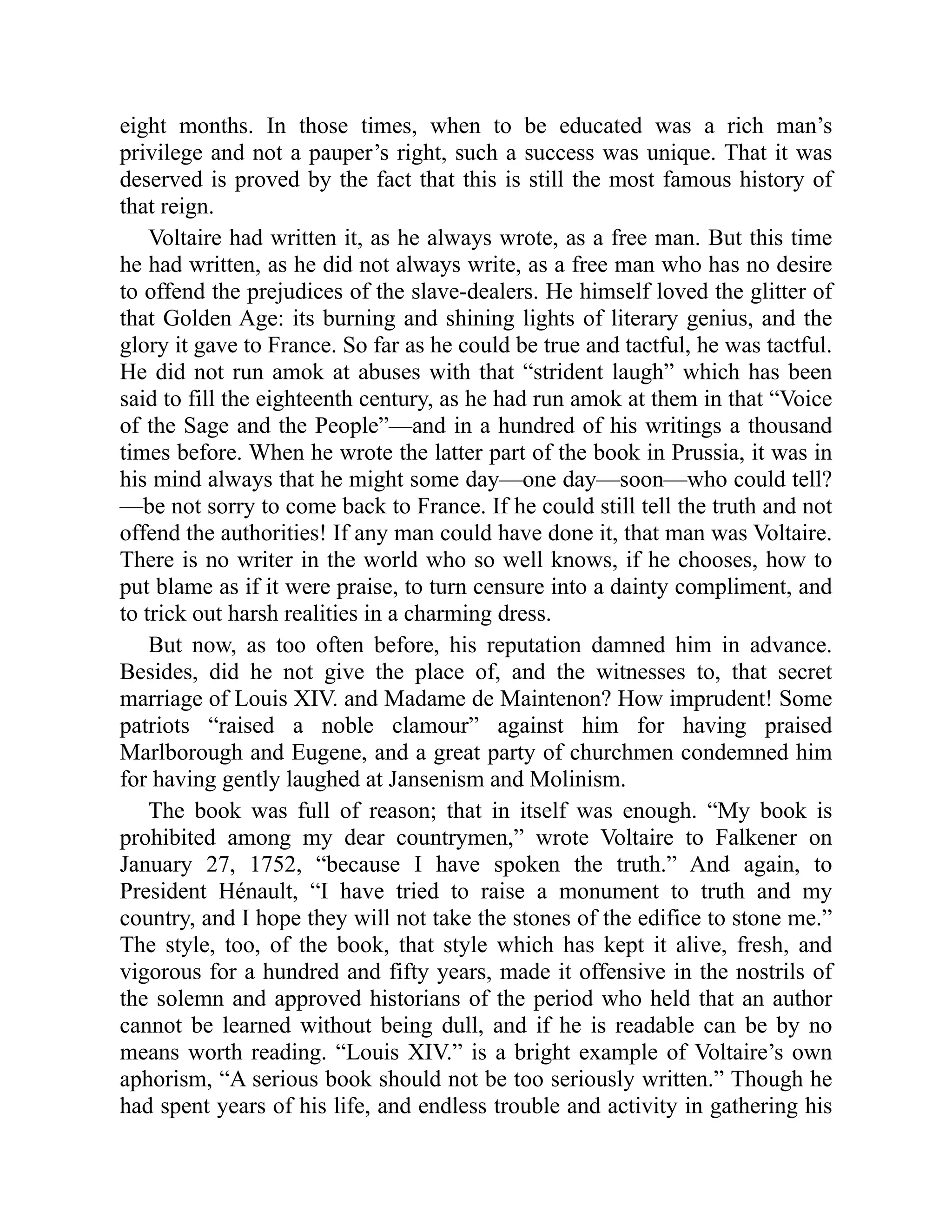 eight months. In those times, when to be educated was a rich man’s
privilege and not a pauper’s right, such a success was unique. That it was
deserved is proved by the fact that this is still the most famous history of
that reign.
Voltaire had written it, as he always wrote, as a free man. But this time
he had written, as he did not always write, as a free man who has no desire
to offend the prejudices of the slave-dealers. He himself loved the glitter of
that Golden Age: its burning and shining lights of literary genius, and the
glory it gave to France. So far as he could be true and tactful, he was tactful.
He did not run amok at abuses with that “strident laugh” which has been
said to fill the eighteenth century, as he had run amok at them in that “Voice
of the Sage and the People”—and in a hundred of his writings a thousand
times before. When he wrote the latter part of the book in Prussia, it was in
his mind always that he might some day—one day—soon—who could tell?
—be not sorry to come back to France. If he could still tell the truth and not
offend the authorities! If any man could have done it, that man was Voltaire.
There is no writer in the world who so well knows, if he chooses, how to
put blame as if it were praise, to turn censure into a dainty compliment, and
to trick out harsh realities in a charming dress.
But now, as too often before, his reputation damned him in advance.
Besides, did he not give the place of, and the witnesses to, that secret
marriage of Louis XIV. and Madame de Maintenon? How imprudent! Some
patriots “raised a noble clamour” against him for having praised
Marlborough and Eugene, and a great party of churchmen condemned him
for having gently laughed at Jansenism and Molinism.
The book was full of reason; that in itself was enough. “My book is
prohibited among my dear countrymen,” wrote Voltaire to Falkener on
January 27, 1752, “because I have spoken the truth.” And again, to
President Hénault, “I have tried to raise a monument to truth and my
country, and I hope they will not take the stones of the edifice to stone me.”
The style, too, of the book, that style which has kept it alive, fresh, and
vigorous for a hundred and fifty years, made it offensive in the nostrils of
the solemn and approved historians of the period who held that an author
cannot be learned without being dull, and if he is readable can be by no
means worth reading. “Louis XIV.” is a bright example of Voltaire’s own
aphorism, “A serious book should not be too seriously written.” Though he
had spent years of his life, and endless trouble and activity in gathering his
 