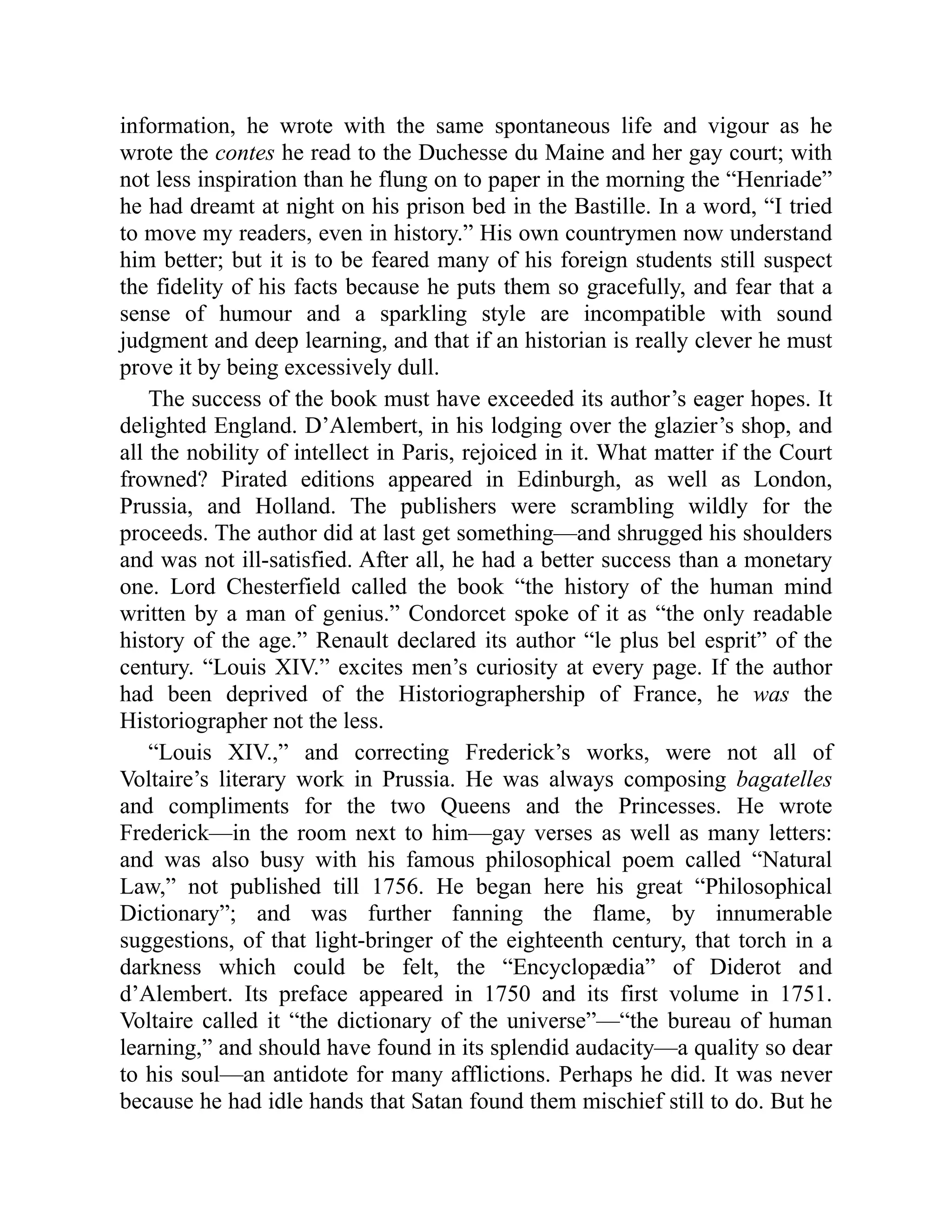 information, he wrote with the same spontaneous life and vigour as he
wrote the contes he read to the Duchesse du Maine and her gay court; with
not less inspiration than he flung on to paper in the morning the “Henriade”
he had dreamt at night on his prison bed in the Bastille. In a word, “I tried
to move my readers, even in history.” His own countrymen now understand
him better; but it is to be feared many of his foreign students still suspect
the fidelity of his facts because he puts them so gracefully, and fear that a
sense of humour and a sparkling style are incompatible with sound
judgment and deep learning, and that if an historian is really clever he must
prove it by being excessively dull.
The success of the book must have exceeded its author’s eager hopes. It
delighted England. D’Alembert, in his lodging over the glazier’s shop, and
all the nobility of intellect in Paris, rejoiced in it. What matter if the Court
frowned? Pirated editions appeared in Edinburgh, as well as London,
Prussia, and Holland. The publishers were scrambling wildly for the
proceeds. The author did at last get something—and shrugged his shoulders
and was not ill-satisfied. After all, he had a better success than a monetary
one. Lord Chesterfield called the book “the history of the human mind
written by a man of genius.” Condorcet spoke of it as “the only readable
history of the age.” Renault declared its author “le plus bel esprit” of the
century. “Louis XIV.” excites men’s curiosity at every page. If the author
had been deprived of the Historiographership of France, he was the
Historiographer not the less.
“Louis XIV.,” and correcting Frederick’s works, were not all of
Voltaire’s literary work in Prussia. He was always composing bagatelles
and compliments for the two Queens and the Princesses. He wrote
Frederick—in the room next to him—gay verses as well as many letters:
and was also busy with his famous philosophical poem called “Natural
Law,” not published till 1756. He began here his great “Philosophical
Dictionary”; and was further fanning the flame, by innumerable
suggestions, of that light-bringer of the eighteenth century, that torch in a
darkness which could be felt, the “Encyclopædia” of Diderot and
d’Alembert. Its preface appeared in 1750 and its first volume in 1751.
Voltaire called it “the dictionary of the universe”—“the bureau of human
learning,” and should have found in its splendid audacity—a quality so dear
to his soul—an antidote for many afflictions. Perhaps he did. It was never
because he had idle hands that Satan found them mischief still to do. But he
 