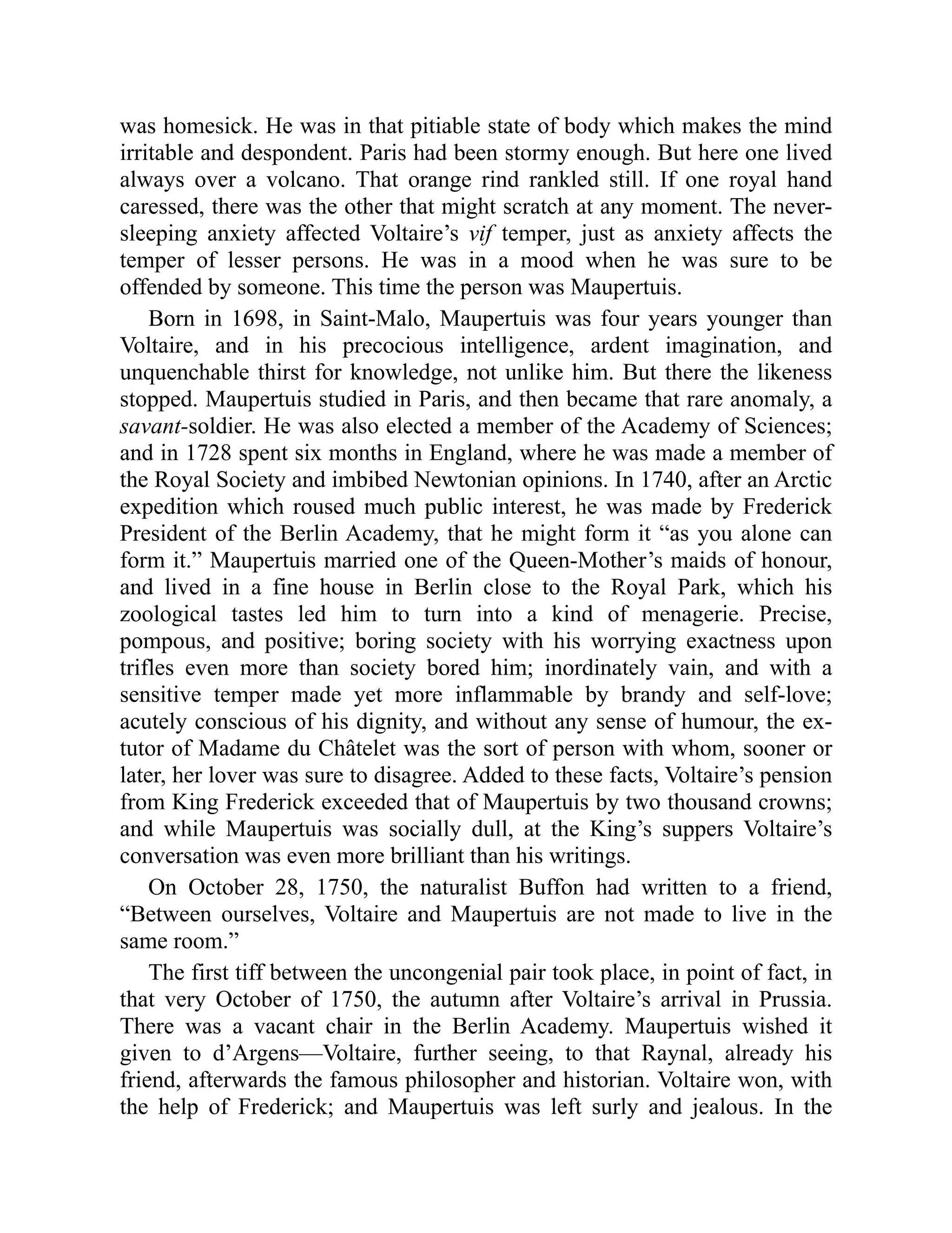 was homesick. He was in that pitiable state of body which makes the mind
irritable and despondent. Paris had been stormy enough. But here one lived
always over a volcano. That orange rind rankled still. If one royal hand
caressed, there was the other that might scratch at any moment. The never-
sleeping anxiety affected Voltaire’s vif temper, just as anxiety affects the
temper of lesser persons. He was in a mood when he was sure to be
offended by someone. This time the person was Maupertuis.
Born in 1698, in Saint-Malo, Maupertuis was four years younger than
Voltaire, and in his precocious intelligence, ardent imagination, and
unquenchable thirst for knowledge, not unlike him. But there the likeness
stopped. Maupertuis studied in Paris, and then became that rare anomaly, a
savant-soldier. He was also elected a member of the Academy of Sciences;
and in 1728 spent six months in England, where he was made a member of
the Royal Society and imbibed Newtonian opinions. In 1740, after an Arctic
expedition which roused much public interest, he was made by Frederick
President of the Berlin Academy, that he might form it “as you alone can
form it.” Maupertuis married one of the Queen-Mother’s maids of honour,
and lived in a fine house in Berlin close to the Royal Park, which his
zoological tastes led him to turn into a kind of menagerie. Precise,
pompous, and positive; boring society with his worrying exactness upon
trifles even more than society bored him; inordinately vain, and with a
sensitive temper made yet more inflammable by brandy and self-love;
acutely conscious of his dignity, and without any sense of humour, the ex-
tutor of Madame du Châtelet was the sort of person with whom, sooner or
later, her lover was sure to disagree. Added to these facts, Voltaire’s pension
from King Frederick exceeded that of Maupertuis by two thousand crowns;
and while Maupertuis was socially dull, at the King’s suppers Voltaire’s
conversation was even more brilliant than his writings.
On October 28, 1750, the naturalist Buffon had written to a friend,
“Between ourselves, Voltaire and Maupertuis are not made to live in the
same room.”
The first tiff between the uncongenial pair took place, in point of fact, in
that very October of 1750, the autumn after Voltaire’s arrival in Prussia.
There was a vacant chair in the Berlin Academy. Maupertuis wished it
given to d’Argens—Voltaire, further seeing, to that Raynal, already his
friend, afterwards the famous philosopher and historian. Voltaire won, with
the help of Frederick; and Maupertuis was left surly and jealous. In the
 