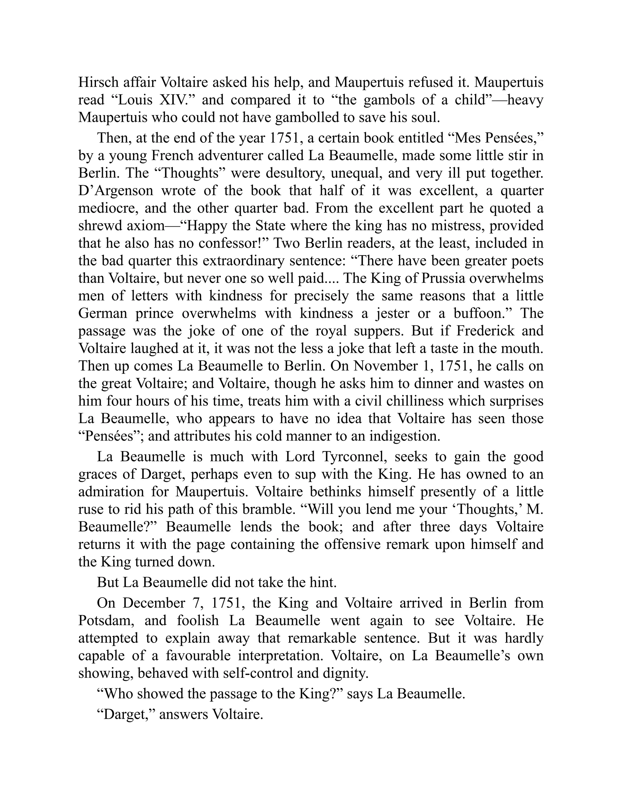 Hirsch affair Voltaire asked his help, and Maupertuis refused it. Maupertuis
read “Louis XIV.” and compared it to “the gambols of a child”—heavy
Maupertuis who could not have gambolled to save his soul.
Then, at the end of the year 1751, a certain book entitled “Mes Pensées,”
by a young French adventurer called La Beaumelle, made some little stir in
Berlin. The “Thoughts” were desultory, unequal, and very ill put together.
D’Argenson wrote of the book that half of it was excellent, a quarter
mediocre, and the other quarter bad. From the excellent part he quoted a
shrewd axiom—“Happy the State where the king has no mistress, provided
that he also has no confessor!” Two Berlin readers, at the least, included in
the bad quarter this extraordinary sentence: “There have been greater poets
than Voltaire, but never one so well paid.... The King of Prussia overwhelms
men of letters with kindness for precisely the same reasons that a little
German prince overwhelms with kindness a jester or a buffoon.” The
passage was the joke of one of the royal suppers. But if Frederick and
Voltaire laughed at it, it was not the less a joke that left a taste in the mouth.
Then up comes La Beaumelle to Berlin. On November 1, 1751, he calls on
the great Voltaire; and Voltaire, though he asks him to dinner and wastes on
him four hours of his time, treats him with a civil chilliness which surprises
La Beaumelle, who appears to have no idea that Voltaire has seen those
“Pensées”; and attributes his cold manner to an indigestion.
La Beaumelle is much with Lord Tyrconnel, seeks to gain the good
graces of Darget, perhaps even to sup with the King. He has owned to an
admiration for Maupertuis. Voltaire bethinks himself presently of a little
ruse to rid his path of this bramble. “Will you lend me your ‘Thoughts,’ M.
Beaumelle?” Beaumelle lends the book; and after three days Voltaire
returns it with the page containing the offensive remark upon himself and
the King turned down.
But La Beaumelle did not take the hint.
On December 7, 1751, the King and Voltaire arrived in Berlin from
Potsdam, and foolish La Beaumelle went again to see Voltaire. He
attempted to explain away that remarkable sentence. But it was hardly
capable of a favourable interpretation. Voltaire, on La Beaumelle’s own
showing, behaved with self-control and dignity.
“Who showed the passage to the King?” says La Beaumelle.
“Darget,” answers Voltaire.
 