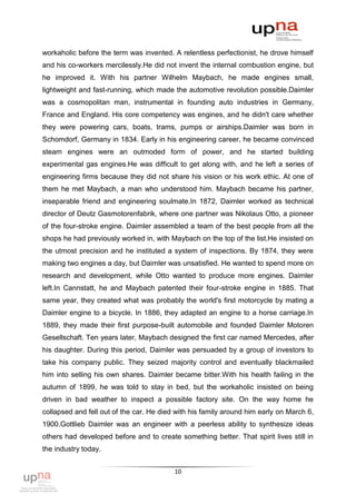 workaholic before the term was invented. A relentless perfectionist, he drove himself
and his co-workers mercilessly.He did not invent the internal combustion engine, but
he improved it. With his partner Wilhelm Maybach, he made engines small,
lightweight and fast-running, which made the automotive revolution possible.Daimler
was a cosmopolitan man, instrumental in founding auto industries in Germany,
France and England. His core competency was engines, and he didn't care whether
they were powering cars, boats, trams, pumps or airships.Daimler was born in
Schomdorf, Germany in 1834. Early in his engineering career, he became convinced
steam engines were an outmoded form of power, and he started building
experimental gas engines.He was difficult to get along with, and he left a series of
engineering firms because they did not share his vision or his work ethic. At one of
them he met Maybach, a man who understood him. Maybach became his partner,
inseparable friend and engineering soulmate.In 1872, Daimler worked as technical
director of Deutz Gasmotorenfabrik, where one partner was Nikolaus Otto, a pioneer
of the four-stroke engine. Daimler assembled a team of the best people from all the
shops he had previously worked in, with Maybach on the top of the list.He insisted on
the utmost precision and he instituted a system of inspections. By 1874, they were
making two engines a day, but Daimler was unsatisfied. He wanted to spend more on
research and development, while Otto wanted to produce more engines. Daimler
left.In Cannstatt, he and Maybach patented their four-stroke engine in 1885. That
same year, they created what was probably the world's first motorcycle by mating a
Daimler engine to a bicycle. In 1886, they adapted an engine to a horse carriage.In
1889, they made their first purpose-built automobile and founded Daimler Motoren
Gesellschaft. Ten years later, Maybach designed the first car named Mercedes, after
his daughter. During this period, Daimler was persuaded by a group of investors to
take his company public. They seized majority control and eventually blackmailed
him into selling his own shares. Daimler became bitter.With his health failing in the
autumn of 1899, he was told to stay in bed, but the workaholic insisted on being
driven in bad weather to inspect a possible factory site. On the way home he
collapsed and fell out of the car. He died with his family around him early on March 6,
1900.Gottlieb Daimler was an engineer with a peerless ability to synthesize ideas
others had developed before and to create something better. That spirit lives still in
the industry today.


                                          10
 