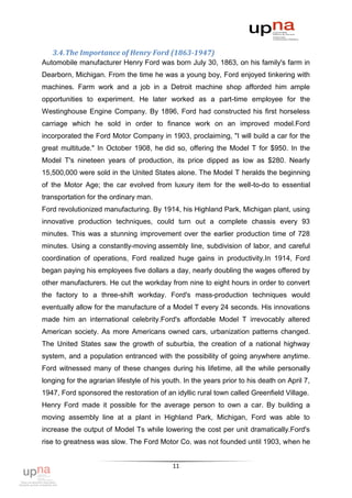 3.4. The Importance of Henry Ford (1863-1947)
Automobile manufacturer Henry Ford was born July 30, 1863, on his family's farm in
Dearborn, Michigan. From the time he was a young boy, Ford enjoyed tinkering with
machines. Farm work and a job in a Detroit machine shop afforded him ample
opportunities to experiment. He later worked as a part-time employee for the
Westinghouse Engine Company. By 1896, Ford had constructed his first horseless
carriage which he sold in order to finance work on an improved model.Ford
incorporated the Ford Motor Company in 1903, proclaiming, "I will build a car for the
great multitude." In October 1908, he did so, offering the Model T for $950. In the
Model T's nineteen years of production, its price dipped as low as $280. Nearly
15,500,000 were sold in the United States alone. The Model T heralds the beginning
of the Motor Age; the car evolved from luxury item for the well-to-do to essential
transportation for the ordinary man.
Ford revolutionized manufacturing. By 1914, his Highland Park, Michigan plant, using
innovative production techniques, could turn out a complete chassis every 93
minutes. This was a stunning improvement over the earlier production time of 728
minutes. Using a constantly-moving assembly line, subdivision of labor, and careful
coordination of operations, Ford realized huge gains in productivity.In 1914, Ford
began paying his employees five dollars a day, nearly doubling the wages offered by
other manufacturers. He cut the workday from nine to eight hours in order to convert
the factory to a three-shift workday. Ford's mass-production techniques would
eventually allow for the manufacture of a Model T every 24 seconds. His innovations
made him an international celebrity.Ford's affordable Model T irrevocably altered
American society. As more Americans owned cars, urbanization patterns changed.
The United States saw the growth of suburbia, the creation of a national highway
system, and a population entranced with the possibility of going anywhere anytime.
Ford witnessed many of these changes during his lifetime, all the while personally
longing for the agrarian lifestyle of his youth. In the years prior to his death on April 7,
1947, Ford sponsored the restoration of an idyllic rural town called Greenfield Village.
Henry Ford made it possible for the average person to own a car. By building a
moving assembly line at a plant in Highland Park, Michigan, Ford was able to
increase the output of Model Ts while lowering the cost per unit dramatically.Ford's
rise to greatness was slow. The Ford Motor Co. was not founded until 1903, when he


                                            11
 