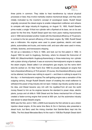 three points in common: They relate to heat transference by natural physical
processes or laws; they involve markedly creative mechanical design; and they were
initially motivated by the inventor's concept of sociological needs. Rudolf Diesel
originally conceived the diesel engine to enable independent craftsmen and artisans
to compete with large industry.At Augsburg, on August 10, 1893, Rudolf Diesel's
prime model, a single 10-foot iron cylinder with a flywheel at its base, ran on its own
power for the first time. Rudolf Diesel spent two more years making improvements
and in 1896 demonstrated another model with the theoretical efficiency of 75 percent,
in contrast to the ten percent efficiency of the steam engine. By 1898, Rudolf Diesel
was a millionaire. His engines were used to power pipelines, electric and water
plants, automobiles and trucks, and marine craft, and soon after were used in mines,
oil fields, factories, and transoceanic shipping.
He set up a laboratory in Paris in 1885, and took out his first patent in 1892. In
August 1893 he went to Augsburg, Germany, where he showed the forerunner of
MAN AG (Maschinenfabrik Augsburg-Nuerenberg) a three-meter-long iron cylinder
with a piston driving a flywheel. It was an economic thermodynamic engine to replace
the steam engine. Diesel called it an atmospheric gas engine, but the name didn't
stick.He worked on. On New Year's Eve 1896 he proudly displayed an engine that
had a theoretical efficiency of 75.6 percent. Of course, this theoretical efficiency could
not be attained, but there was nothing to equal it -- and there is nothing to equal it to
this day -- in thermodynamic engines.The self-igniting engine was a sensation of the
outgoing century, though Rudolf Diesel's dream of enabling the small craftsmen to
withstand the power of big industry did not ripen. Instead, big industry quickly took up
his idea, and Diesel became very rich with his royalties.From all over the world
money flowed to him as his engines became the standard to power ships, electric
plants, pumps and oil drills.In 1908 Diesel and the Swiss mechanical firm of Saurer
created a faster-running engine that turned at 800 rpm, but the automotive industry
was slower to adopt Diesel's engine.
MAN was the first, and in 1924, a MAN truck became the first vehicle to use a direct-
injection diesel engine. At the same time Benz & Cie in Germany also presented a
diesel truck, but Benz used the mixing chamber that Daimler-Benz kept into the
1990s. The first diesel Mercedes-Benz hit the road in 1936.But Rudolph Diesel didn't



                                            13
 